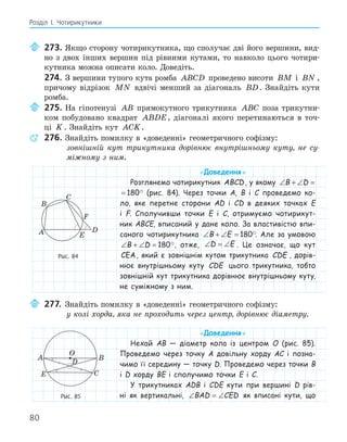 80
Розділ І. Чотирикутники
273. Якщо сторону чотирикутника, що сполучає дві його вершини, вид-
но з двох інших вершин під рівними кутами, то навколо цього чотири-
кутника можна описати коло. Доведіть.
274. З вершини тупого кута ромба ABCD проведено висоти BM і BN ,
причому відрізок MN вдвічі менший за діагональ BD. Знайдіть кути
ромба.
275. На гіпотенузі AB прямокутного трикутника ABC поза трикутни-
ком побудовано квадрат ABDE, діагоналі якого перетинаються в точ-
ці K . Знайдіть кут ACK.
276. Знайдіть помилку в «доведенні» геометричного софізму:
зовнішній кут трикутника дорівнює внутрішньому куту, не су-
міжному з ним.
«Доведення»
Розглянемо чотирикутник ABCD, у якому ∠ + ∠ =
B D 180
∠ + ∠ =
B D 180 (рис. 84). Через точки A, B і C проведемо ко-
ло, яке перетне сторони AD і CD в деяких точках E
і F. Сполучивши точки E і C, отримуємо чотирикут-
ник ABCE, вписаний у дане коло. За властивістю впи-
саного чотирикутника ∠ + ∠ =
B E 180. Але за умовою
∠ + ∠ =
B D 180, отже, ∠ = ∠
D E . Це означає, що кут
CEA, який є зовнішнім кутом трикутника CDE , дорів-
нює внутрішньому куту CDE цього трикутника, тобто
зовнішній кут трикутника дорівнює внутрішньому куту,
не суміжному з ним.
277. Знайдіть помилку в «доведенні» геометричного софізму:
у колі хорда, яка не проходить через центр, дорівнює діаметру.
«Доведення»
Нехай AB — діаметр кола із центром O (рис. 85).
Проведемо через точку A довільну хорду AC і позна-
чимо її середину — точку D. Проведемо через точки B
і D хорду BE і сполучимо точки E і C.
У трикутниках ADB і CDE кути при вершині D рів-
ні як вертикальні, ∠ = ∠
BAD CED як вписані кути, що
E
F
A
B
C
D
Рис. 84
E
A B
C
D
O
Рис. 85
 