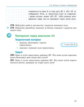81
§ 8. Вписані й описані чотирикутники
спираються на одну й ту саму дугу BC, а AD CD
= за
побудовою. Отже, ці трикутники рівні за стороною
і двома кутами, звідки AB EC
= , тобто діаметр кола
дорівнює хорді, яка не проходить через центр кола.
278. Побудуйте ромб за діагоналлю і радіусом вписаного кола.
279. Побудуйте рівнобічну трапецію за бічною стороною і радіусом впи-
саного кола.
Повторення перед вивченням §9
Теоретичний матеріал
• медіана, бісектриса і висота
трикутника;
• описане і вписане кола трикутника.
Задачі
280. Один із кутів трикутника дорівнює 60°. Під яким кутом перетина-
ються бісектриси двох інших його кутів?
281. Один із кутів трикутника дорівнює 60°. Під яким кутом перети-
наються висоти, проведені до сторін цього кута?
7 клас, § 12, 23
 