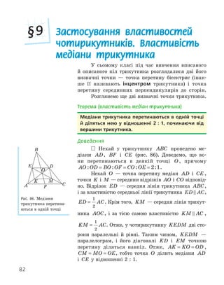 82
Застосування властивостей
чотирикутників. Властивість
медіани трикутника
§9
У сьомому класі під час вивчення вписаного
й описаного кіл трикутника розглядалися дві його
визначні точки — точка перетину бісектрис (інак-
ше її називають інцентром трикутника) і точка
перетину серединних перпендикулярів до сторін.
Розглянемо ще дві визначні точки трикутника.
Теорема (властивість медіан трикутника)
медіани трикутника перетинаються в одній точці
й діляться нею у відношенні 2 : 1, починаючи від
вершини трикутника.
Доведення
 Нехай у трикутнику ABC проведено ме-
діани AD, BF і CE (рис. 86). Доведемо, що во-
ни перетинаються в деякій точці O , причому
AO OD BO OF CO OE
: : : :
= = = 2 1.
Нехай O — точка перетину медіан AD і CE ,
точки K і M — середини відрізків AO і CO відповід-
но. Відрізок ED — середня лінія трикутника ABC,
і за властивістю середньої лінії трикутника ED AC
 ,
ED AC
=
1
2
. Крім того, KM — середня лінія трикут-
ника AOC, і за тією самою властивістю KM AC
 ,
KM AC
=
1
2
. Отже, у чотирикутнику KEDM дві сто-
рони паралельні й рівні. Таким чином, KEDM —
паралелограм, і його діагоналі KD і EM точкою
перетину діляться навпіл. Отже, AK KO OD
= = ,
CM MO OE
= = , тобто точка O ділить медіани AD
і CE у відношенні 2 : 1.
K
E
F
A
B
C
O
M
D
Рис. 86. Медіани
трикутника перетина-
ються в одній точці
 