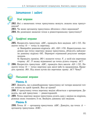 85
§ 9. Застосування властивостей чотирикутників. Властивість медіани трикутника
Запитання і задачі
Усні вправи
282. Які з визначних точок трикутника можуть лежати поза трикут-
ником?
283. Чи може ортоцентр трикутника збігатися з його вершиною?
284. Як розміщені визначні точки в рівносторонньому трикутнику?
Графічні вправи
285. Накресліть трикутник ABC, проведіть його медіани AD і CE. По-
значте точку O — точку їх перетину.
а) Виміряйте довжини відрізків AO, OD і CO. Користуючись тео-
ремою про точку перетину медіан трикутника, обчисліть наближе-
но довжину відрізка OE. Перевірте отриманий результат вимірю-
ванням.
б) Проведіть промінь BO і позначте точку F, у якій він перетинає
сторону AC. У якому відношенні ця точка ділить сторону AC?
286. Накресліть трикутник ABC, проведіть його висоти AD і CE. По-
значте точку O — точку перетину цих висот (або їх продовжень). Прове-
діть промінь BO. Під яким кутом він перетинає пряму AC? Чому?
Aa Письмові вправи
Рівень А
287. Доведіть, що в рівнобедреному трикутнику всі чотири визначні точ-
ки лежать на одній прямій. Яка це пряма?
288. У трикутнику точка перетину медіан збігається з ортоцентром. До-
ведіть, що цей трикутник — рівносторонній.
289. Точка перетину медіан трикутника ділить одну з медіан на відрізки,
різниця яких становить 3 см. Знайдіть довжину цієї медіани.
Рівень Б
290. Точка H — ортоцентр трикутника ABC. Доведіть, що точка A —
ортоцентр трикутника HBC.
 