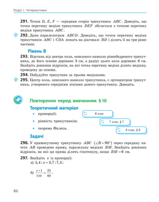 86
Розділ І. Чотирикутники
291. Точки D, E, F — середини сторін трикутника ABC. Доведіть, що
точка перетину медіан трикутника DEF збігається з точкою перетину
медіан трикутника ABC.
292. Дано паралелограм ABCD. Доведіть, що точки перетину медіан
трикутників ABC і CDA лежать на діагоналі BD і ділять її на три рівні
частини.
Рівень В
293. Відстань від центра кола, описаного навколо рівнобедреного трикут-
ника, до його основи дорівнює 3 см, а радіус цього кола дорівнює 6 см.
Знайдіть довжини відрізків, на які точка перетину медіан ділить медіану,
проведену до основи.
294. Побудуйте трикутник за трьома медіанами.
295. Центр кола, описаного навколо трикутника, є ортоцентром трикут-
ника, утвореного середніми лініями даного трикутника. Доведіть.
Повторення перед вивченням §10
Теоретичний матеріал
• пропорції;
• рівність трикутників;
• теорема Фалеса.
Задачі
296. У прямокутному трикутнику ABC ∠ = °
( )
B 90 через середину ка-
тета AB проведено пряму, паралельну медіані BM. Знайдіть довжини
відрізків, на які ця пряма ділить гіпотенузу, якщо BM = 6 см.
297. Знайдіть x із пропорції:
а) 5 4 2 7 7 2
, : , : ,
x = ;
б)
x +
=
1
144
25
60
.
6 клас
7 клас, § 7
8 клас, § 6
 