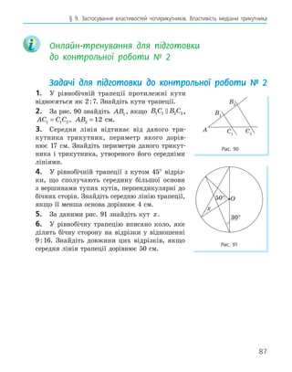 87
§ 9. Застосування властивостей чотирикутників. Властивість медіани трикутника
Онлайн-тренування для підготовки
до контрольної роботи № 2
Задачі для підготовки до контрольної роботи № 2
1. У рівнобічній трапеції протилежні кути
відносяться як 2:7. Знайдіть кути трапеції.
2. За рис. 90 знайдіть AB1 , якщо B C B C
1 1 2 2
 ,
AC C C
1 1 2
= , AB2 12
= см.
3. Середня лінія відтинає від даного три-
кутника трикутник, периметр якого дорів-
нює 17 см. Знайдіть периметри даного трикут-
ника і трикутника, утвореного його середніми
лініями.
4. У рівнобічній трапеції з кутом 45° відріз-
ки, що сполучають середину більшої основи
з вершинами тупих кутів, перпендикулярні до
бічних сторін. Знайдіть середню лінію трапеції,
якщо її менша основа дорівнює 4 см.
5. За даними рис. 91 знайдіть кут x.
6. У рівнобічну трапецію вписано коло, яке
ділить бічну сторону на відрізки у відношенні
9:16. Знайдіть довжини цих відрізків, якщо
середня лінія трапеції дорівнює 50 см.
O
x
50
°
Рис. 91
A
B1
B2
C2
C1
Рис. 90
 