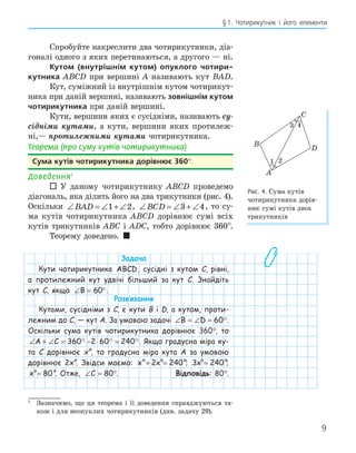 9
§1. Чотирикутник і його елементи
1
Зазначимо, що ця теорема і її доведення справджуються та-
кож і для неопуклих чотирикутників (див. задачу 29).
Спробуйте накреслити два чотирикутники, діа-
гоналі одного з яких перетинаються, а другого — ні.
Кутом (внутрішнім кутом) опуклого чотири-
кутника ABCD при вершині A називають кут BAD.
Кут, суміжний із внутрішнім кутом чотирикут-
ника при даній вершині, називають зовнішнім кутом
чотирикутника при даній вершині.
Кути, вершини яких є сусідніми, називають су-
сідніми кутами, а кути, вершини яких протилеж-
ні,— протилежними кутами чотирикутника.
Теорема (про суму кутів чотирикутника)
Сума кутів чотирикутника дорівнює 360°.
Доведення1
 У даному чотирикутнику ABCD проведемо
діагональ, яка ділить його на два трикутники (рис. 4).
Оскільки ∠ = ∠ + ∠
BAD 1 2, ∠ = ∠ + ∠
BCD 3 4, то су-
ма кутів чотирикутника ABCD дорівнює сумі всіх
кутів трикутників ABC і ADC, тобто дорівнює 360°.
Теорему доведено. 
Задача
Кути чотирикутника ABCD, сусідні з кутом C, рівні,
а протилежний кут удвічі більший за кут C. Знайдіть
кут C, якщо ∠ = °
B 60 .
Розв‛язання
Кутами, сусідніми з C, є кути B і D, а кутом, проти-
лежним до C, — кут A. За умовою задачі ∠ = ∠ =
B D 60.
Оскільки сума кутів чотирикутника дорівнює 360°, то
∠ + ∠ = − ⋅ =
A C 360 2 60 240
  . Якщо градусна міра ку-
та C дорівнює x°, то градусна міра кута A за умовою
дорівнює 2x°. Звідси маємо: x x
+ =
2 240
°
x x
+ =
2 240
°
x x
+ =
2 240°; 3 240
x =
°
3 240
x = °;
x = 80
°
x = 80°. Отже, ∠ =
C 80°. Відповідь: 80°.
C
A
D
B
1 2
3 4
Рис. 4. Сума кутів
чотирикутника дорів-
нює сумі кутів двох
трикутників
 