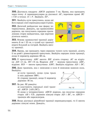 96
Розділ І. Чотирикутники
300. Діагональ квадрата ABCD дорівнює 7 см. Пряма, яка проходить
через точку A перпендикулярно до діагоналі AC, перетинає прямі BC
і CD в точках E і F. Знайдіть EF.
301. Знайдіть кути трикутника, якщо дві
його середні лінії перпендикулярні й рівні.
302. Дитячий майданчик має форму чо-
тирикутника. Доведіть, що прямолінійні
доріжки, що сполучають середини проти-
лежних сторін майданчика, при перетині
діляться навпіл.
303. Основи прямокутної трапеції дорів-
нюють 8 см і 12 см, а тупий кут трапеції
втричі більший за гострий. Знайдіть висо-
ту трапеції.
304. Пряма, що проходить через вершину тупого кута трапеції, ділить
її на ромб і рівносторонній трикутник. Знайдіть середню лінію трапеції,
якщо її периметр дорівнює 60 см.
305. У трикутнику ABC висота BH ділить сторону AC на відріз-
ки AH = 2 см, HC = 6 см. Відрізок AM — медіана трикутника ABC,
відрізок MD — висота трикутника AMC. Знайдіть відрізки AD і DC.
306. Дано трапецію, яка є вписаною в коло й описаною навколо кола.
Знайдіть:
а) кути трапеції, якщо сума трьох
із них дорівнює 300°;
б) сторони трапеції, якщо її периметр
дорівнює 16 см.
307. За рис. 92 доведіть:
а) властивість середньої лінії трапе-
ції ABCD AD BC

( );
б) якщо в чотирикутнику ABCD відрізок, що сполучає середини
сторін AB і CD, дорівнює півсумі сторін AD і BC , то ABCD —
трапеція або паралелограм.
308. Якщо діагоналі рівнобічної трапеції перпендикулярні, то її висота
дорівнює півсумі основ. Доведіть.
E F
M
A
B C
D
Рис. 92
 