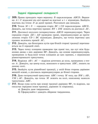 97
Підсумки
Задачі підвищеної складності
309. Пряма проходить через вершину B паралелограма ABCD. Верши-
ни A і C віддалені від цієї прямої на відстані a і c відповідно. Знайдіть
відстань від точки D до даної прямої. Розгляньте два випадки.
310. Точки M і N — середини сторін BC і CD паралелограма ABCD.
Доведіть, що точка перетину прямих BN і DM лежить на діагоналі AC.
311. Діагоналі опуклого чотирикутника ABCD перпендикулярні. Через
середини сторін AB і AD проведено прямі, перпендикулярні до проти-
лежних сторін CD і BC відповідно. Доведіть, що точка перетину цих
прямих належить прямій AC.
312. Доведіть, що бісектриси кутів при бічній стороні трапеції перетина-
ються на її середній лінії.
313. Через точку площини проведено три прямі так, що кут між будь-
якими двома з них дорівнює 60°. Доведіть, що основи перпендикулярів,
проведених із будь-якої точки площини до цих прямих, є вершинами
рівностороннього трикутника.
314. Відрізки AB і AC — відрізки дотичних до кола, проведених з точ-
ки A. Доведіть, що центр кола, вписаного в трикутник ABC, лежить на
даному колі.
315. Знайдіть кути рівнобічної трапеції, у якій бічна сторона дорівнює
меншій основі, а діагональ перпендикулярна до бічної сторони.
316. Дано гострокутний трикутник ABC і точку M таку, що BM AB
⊥ ,
CM AC
⊥ . Доведіть, що точка M лежить на колі, описаному навколо
трикутника ABC.
317. Якщо сума кутів при основі трапеції дорівнює 90°, то відрізок, що
сполучає середини основ трапеції, дорівнює їх піврізниці.
а) Доведіть дане твердження.
б) Сформулюйте і доведіть обернене твердження.
 