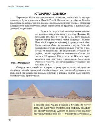 98
Розділ І. Чотирикутники
Історична довідка
Переважна більшість теоретичних положень, пов’язаних із чотири-
кутником, була відома ще в Давній Греції. Наприклад, у роботах Евкліда
згадується паралело­
грам під назвою «паралельнолінійна площа». Більшість
вла­
стивостей чотирикутників були встановлені на практиці й тільки згодом
доведені теоретично.
Одним із творців ідеї геометричного доведен-
ня визнано давньо­
грецького вченого ­
Фалеса Мі-
летського (бл. 625–547 рр. до н. е.). Його вважали
першим серед славетних «семи мудреців» Еллади.
Механік і астроном, філософ і громад­
ський діяч,
Фалес значно збагатив того­
часну науку. Саме він
познайомив греків із досягненнями єгиптян у гео-
метрії та астрономії. За свідченням історика Ге-
родота, Фалес передбачив затемнення Сонця, що
сталося 28 травня 585 р. до н. е. Він дав перші
уявлення про електрику і магнетизм. Досягнення
Фалеса в гео­
метрії не вичерпуються теоремою, що
має його ім’я.
Стверджують, що Фалес відкрив теорему про вертикальні кути, до-
вів рівність кутів при основі рівнобедреного трикутника, обґрунтував, що
кут, який спирається на півколо, прямий, і першим описав коло навколо
прямокутного трикутника.
Фалес Мілетський
У молоді роки Фалес побував у Єгипті. За леген-
дою, він здивував єгипетських жерців, виміряв-
ши висоту піраміди Хеопса за допомогою подібно­
сті трикутників (про неї — у наступному розділі).
 