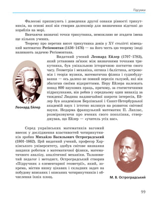 99
Підсумки
Фалесові приписують і доведення другої ознаки рівності трикут-
ників, на основі якої він створив далекомір для визначення відстані до
кораблів на морі.
Вивчаючи визначні точки трикутника, неможливо не згадати імена
ще кількох учених.
Теорему про перетин висот трикутника довів у XV столітті німець-
кий математик Регіомонтан (1436–1476) — на його честь цю теорему іноді
називають задачею Регіомонтана.
Видатний учений Леонард Ейлер (1707–1783),
який установив зв’язок між визначними точками три-
кутника, був унікальною історичною постаттю свого
часу. Геометрія і механіка, оптика і балістика, астроно-
мія і теорія музики, математична фізика і суднобуду-
вання — ось далеко не повний перелік галузей, які він
збагатив своїми відкриттями. Перу Ейлера належать
понад 800 наукових праць, причому, за статистичними
підрахунками, він робив у середньому один винахід за
тиждень! Людина надзвичайної широти інтересів, Ей-
лер був академіком Берлінської і Санкт-Петербурзької
академій наук і істотно вплинув на розвиток світової
науки. Недарма французький математик П. Лаплас,
розмірковуючи про вчених свого покоління, ствер-
джував, що Ейлер — «учитель усіх нас».
Серед українських математиків вагомий
внесок у дослідження властивостей чотирикутни-
ків зробив Михайло Васильович Остроградський
(1801–1862). Цей видатний учений, професор Хар-
ківського університету, здобув світове визнання
завдяки роботам з математичної фізики, матема-
тичного аналізу, аналітичної механіки. Таланови-
тий педагог і методист, Остроградський створив
«Підручник з елементарної геометрії», який, зо-
крема, містив низку цікавих і складних задач на
побудову вписаних і описаних чотирикутників і об-
числення їхніх площ. м. в. остроградський
леонард ейлер
 