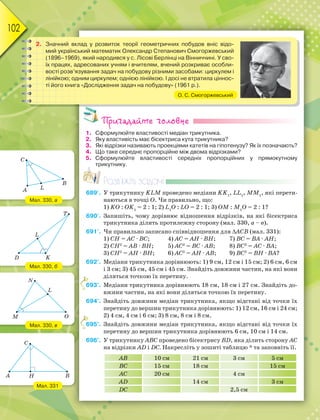 102
Пригадайте головне
1. Сформулюйте властивості медіан трикутника.
2. Яку властивість має бісектриса кута трикутника?
3. Які відрізки називають проекціями катетів на гіпотенузу? Як їх позначають?
4. Що таке середнє пропорційне між двома відрізками?
5. Сформулюйте властивості середніх пропорційних у прямокутному
трикутнику.
Розв’яжіть задачі
689'. У трикутнику KLM проведено медіани KK1
, LL1
, MM1
, які перети-
наються в точці О. Чи правильно, що:
1) KО : ОK1
= 2 : 1; 2) L1
О : LО = 2 : 1; 3) ОM : M1
О = 2 : 1?
690'. Запишіть, чому дорівнює відношення відрізків, на які бісектриса
трикутника ділить протилежну сторону (мал. 330, а – в).
691'. Чи правильно записано співвідношення для АСВ (мал. 331):
1) CH = АС · ВС; 4) АC = АH · ВH; 7) ВC = ВА · АH;
2) CH2
= АВ · ВH; 5) АC2
= ВС · АВ; 8) ВC2
= АС · ВА;
3) CH2
= АH · ВH; 6) АC2
= АH · АВ; 9) ВC2
= ВH · ВА?
692°. Медіани трикутника дорівнюють: 1) 9 см, 12 см і 15 см; 2) 6 см, 6 см
і 3 см; 3) 45 см, 45 см і 45 см. Знайдіть довжини частин, на які вони
діляться точкою їх перетину.
693°. Медіани трикутника дорівнюють 18 см, 18 см і 27 см. Знайдіть до-
вжини частин, на які вони діляться точкою їх перетину.
694°. Знайдіть довжини медіан трикутника, якщо відстані від точки їх
перетину до вершин трикутника дорівнюють: 1) 12 см, 16 см і 24 см;
2) 4 см, 4 см і 6 см; 3) 8 см, 8 см і 8 см.
695°. Знайдіть довжини медіан трикутника, якщо відстані від точки їх
перетину до вершин трикутника дорівнюють 6 см, 10 см і 14 см.
696°. У трикутнику АВС проведено бісектрису ВD, яка ділить сторону АС
на відрізки АD i DC. Накресліть у зошиті таблицю * та заповніть її.
AB 10 см 21 см 3 см 5 см
BC 15 см 18 см 15 см
AC 20 см 4 см
AD 14 см 3 см
DC 2,5 см
р
6
6
2. Значний вклад у розвиток теорії геометричних побудов вніс відо-
мий український математик Олександр Степанович Смогоржевський
(1896–1969), який народився у с. Лісові Берлінці на Вінниччині. У сво-
їх працях, адресованих учням і вчителям, вчений розкриває особли-
вості розв’язування задач на побудову різними засобами: циркулем і
лінійкою; одним циркулем; однією лінійкою. І досі не втратила ціннос-
ті його книга «Дослідження задач на побудову» (1961 р.).
О. С. Смогоржевський
Мал. 331
Мал. 330, в
Мал. 330, б
Мал. 330, а
C
A B
H
C
A
B
L
D
L
K
T
L
N
M O
 