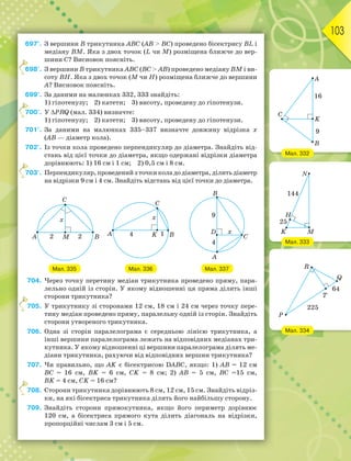103
697°. З вершини В трикутника АВС (АВ  ВС) проведено бісектрису ВL і
медіану ВM. Яка з двох точок (L чи M) розміщена ближче до вер-
шини С? Висновок поясніть.
698°. З вершини В трикутника АВС (ВС  АВ) проведено медіану ВM і ви-
соту ВН. Яка з двох точок (M чи Н) розміщена ближче до вершини
А? Висновок поясніть.
699°. За даними на малюнках 332, 333 знайдіть:
1) гіпотенузу; 2) катети; 3) висоту, проведену до гіпотенузи.
700°. У PRQ (мал. 334) визначте:
1) гіпотенузу; 2) катети; 3) висоту, проведену до гіпотенузи.
701°. За даними на малюнках 335–337 визначте довжину відрізка х
(АВ — діаметр кола).
702°. Із точки кола проведено перпендикуляр до діаметра. Знайдіть від-
стань від цієї точки до діаметра, якщо одержані відрізки діаметра
дорівнюють: 1) 16 см і 1 см; 2) 0,5 см і 8 см.
703°. Перпендикуляр, проведений з точки кола до діаметра, ділить діаметр
на відрізки 9 см і 4 см. Знайдіть відстань від цієї точки до діаметра.
Мал. 335 Мал. 336 Мал. 337
704. Через точку перетину медіан трикутника проведено пряму, пара-
лельно одній із сторін. У якому відношенні ця пряма ділить інші
сторони трикутника?
705. У трикутнику зі сторонами 12 см, 18 см і 24 см через точку пере-
тину медіан проведено пряму, паралельну одній із сторін. Знайдіть
сторони утвореного трикутника.
706. Одна зі сторін паралелограма є середньою лінією трикутника, а
інші вершини паралелограма лежать на відповідних медіанах три-
кутника. У якому відношенні ці вершини паралелограма ділять ме-
діани трикутника, рахуючи від відповідних вершин трикутника?
707. Чи правильно, що АK є бісектрисою DАВС, якщо: 1) АВ = 12 см
ВС = 16 см, ВK = 6 см, СK = 8 см; 2) АВ = 5 см, ВС =15 см,
ВK = 4 см, СK = 16 см?
708. Сторони трикутника дорівнюють 8 см, 12 см, 15 см. Знайдіть відріз-
ки, на які бісектриса трикутника ділить його найбільшу сторону.
709. Знайдіть сторони прямокутника, якщо його периметр дорівнює
120 см, а бісектриса прямого кута ділить діагональ на відрізки,
пропорційні числам 3 см і 5 см.
6
7
7
7
7
Мал. 333
Мал. 332
Мал. 334
 