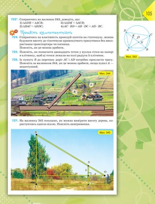 105
723*. Спираючись на малюнок 343, доведіть, що:
1) АDВ  АСВ; 3) АDK  АСВ;
2) ВАС  ВDС; 4) АС · ВD = АВ · DС + АD · ВС.
Проявіть компетентність
724. Спираючись на властивість проекцій катетів на гіпотенузу, можна
будувати висоту до гіпотенузи прямокутного трикутника без вико-
ристання транспортира чи косинця.
Поясніть, як це можна зробити.
725. Поясніть, як позначити дванадцять точок у вузлах сітки на папері
в клітинку, щоб ці точки лежали на колі радіуса 5 клітинок.
726. Із пункту В до перетину доріг АС і АD потрібно прокласти трасу.
Поясніть за малюнком 344, як це можна зробити, якщо пункт А —
недоступний.
727. На малюнку 345 показано, як можна виміряти висоту дерева, ко-
ристуючись однією віхою. Поясніть вимірювання.
Мал. 343
Мал. 344
Мал. 345
 