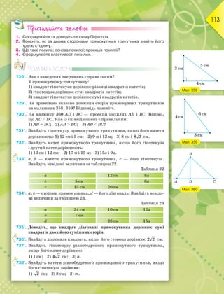 113
Пригадайте головне
1. Сформулюйте та доведіть теорему Піфагора.
2. Поясніть, як за двома сторонами прямокутного трикутника знайти його
третю сторону.
3. Що таке похила; основа похилої; проекція похилої?
4. Сформулюйте властивості похилих.
Розв’яжіть задачі
728'. Яке з наведених тверджень є правильним?
У прямокутному трикутнику:
1) квадрат гіпотенузи дорівнює різниці квадратів катетів;
2) гіпотенуза дорівнює сумі квадратів катетів;
3) квадрат гіпотенузи дорівнює сумі квадратів катетів.
729'. Чи правильно вказано довжини сторін прямокутних трикутників
на малюнках 358, 359? Відповідь поясніть.
730'. На малюнку 360 AD і DC — проекції похилих AB і BC. Відомо,
що AD  DC. Яке із співвідношень є правильним:
1) AB = BC; 2) AB  BC; 3) AB  BC?
731°. Знайдіть гіпотенузу прямокутного трикутника, якщо його катети
дорівнюють: 1) 12 см і 5 см; 2) 9 м і 12 м; 3) 8 см і 8 3 см.
732°. Знайдіть катет прямокутного трикутника, якщо його гіпотенуза
і другий катет дорівнюють:
1) 13 см і 12 см; 2) 17 м і 15 м; 3) 15a і 9a.
733°. a, b — катети прямокутного трикутника, c — його гіпотенуза.
Знайдіть невідомі величини за таблицею 22.
Таблиця 22
a 12 см 8a
b 5 см 6a
c 13 см 20 см
734°. a, b — сторони прямокутника, d — його діагональ. Знайдіть невідо-
мі величини за таблицею 23.
Таблиця 23
a 24 см 10 см 12a
b 7 см
d 26 см 15a
735°. Доведіть, що квадрат діагоналі прямокутника дорівнює сумі
квадратів двох його суміжних сторін.
736°. Знайдіть діагональ квадрата, якщо його сторона дорівнює 2 2 см.
737°. Знайдіть гіпотенузу рівнобедреного прямокутного трикутника,
якщо його катет дорівнює:
1) 1 см; 2) 4 2 см; 3) a.
738°. Знайдіть катети рівнобедреного прямокутного трикутника, якщо
його гіпотенуза дорівнює:
1) 2 см; 2) 8 см; 3) m.
7
7
7
Мал. 358
Мал. 359
Мал. 360
 