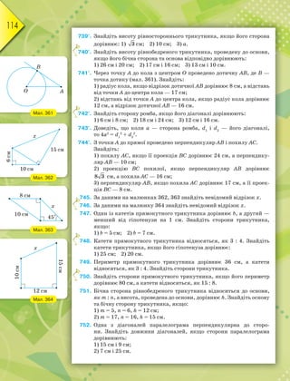 114
739°. Знайдіть висоту рівностороннього трикутника, якщо його сторона
дорівнює: 1) 3 см; 2) 10 см; 3) a.
740°. Знайдіть висоту рівнобедреного трикутника, проведену до основи,
якщо його бічна сторона та основа відповідно дорівнюють:
1) 26 см і 20 см; 2) 17 см і 16 см; 3) 13 см і 10 см.
741°. Через точку A до кола з центром О проведено дотичну AB, де B —
точка дотику (мал. 361). Знайдіть:
1) радіус кола, якщо відрізок дотичної AB дорівнює 8 см, а відстань
від точки A до центра кола — 17 см;
2) відстань від точки A до центра кола, якщо радіус кола дорівнює
12 см, а відрізок дотичної AB — 16 см.
742°. Знайдіть сторону ромба, якщо його діагоналі дорівнюють:
1) 6 см і 8 см; 2) 18 см і 24 см; 3) 12 см і 16 см.
743°. Доведіть, що коли a — сторона ромба, d1
і d2
— його діагоналі,
то 4a2
= d1
2
+ d2
2
.
744°. З точки A до прямої проведено перпендикуляр AB і похилу AC.
Знайдіть:
1) похилу AC, якщо її проекція BC дорівнює 24 см, a перпендику-
ляр AB — 10 см;
2) проекцію BC похилої, якщо перпендикуляр AB дорівнює
8 3 см, а похила AC — 16 см;
3) перпендикуляр AB, якщо похила AC дорівнює 17 см, а її проек-
ція BC — 8 см.
745. За даними на малюнках 362, 363 знайдіть невідомий відрізок x.
746. За даними на малюнку 364 знайдіть невідомий відрізок x.
747. Один із катетів прямокутного трикутника дорівнює b, а другий —
менший від гіпотенузи на 1 см. Знайдіть сторони трикутника,
якщо:
1) b = 5 см; 2) b = 7 см.
748. Катети прямокутного трикутника відносяться, як 3 : 4. Знайдіть
катети трикутника, якщо його гіпотенуза дорівнює:
1) 25 см; 2) 20 см.
749. Периметр прямокутного трикутника дорівнює 36 см, а катети
відносяться, як 3 : 4. Знайдіть сторони трикутника.
750. Знайдіть сторони прямокутного трикутника, якщо його периметр
дорівнює 80 см, а катети відносяться, як 15 : 8.
751. Бічна сторона рівнобедреного трикутника відноситься до основи,
як m : n, а висота, проведена до основи, дорівнює h. Знайдіть основу
та бічну сторону трикутника, якщо:
1) m = 5, n = 6, h = 12 см;
2) m = 17, n = 16, h = 15 см.
752. Одна з діагоналей паралелограма перпендикулярна до сторо-
ни. Знайдіть довжини діагоналей, якщо сторони паралелограма
дорівнюють:
1) 15 см і 9 см;
2) 7 см і 25 см.
7
7
7
7
7
7
Мал. 361
Мал. 362
Мал. 363
Мал. 364
 