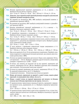 115
753. Основи прямокутної трапеції дорівнюють а і b, а висота — h.
Знайдіть більшу бічну сторону, якщо:
1) а = 4 см, b = 12 см, h = 6 см; 2) а = 35 см, b = 15 см, h = 21 см.
754. Доведіть, що в прямокутній трапеції різниця квадратів діагоналей
дорівнює різниці квадратів основ.
755. За даними на малюнках 365, 366 знайдіть невідомий елемент x
рівнобічної трапеції ABCD.
756. За даними на малюнку 367 знайдіть невідомий елемент x рівнобіч-
ної трапеції ABCD.
757. Основи рівнобічної трапеції дорівнюють а і b, а висота — h.
Знайдіть діагональ трапеції, якщо:
1) а = 6 см, b = 18 см, h = 16 см; 2) а = 16 см, b = 8 см, h = 5 см.
758. У рівнобічну трапецію з основами а і b вписано коло радіуса r.
Знайдіть бічну сторону трапеції, якщо:
1) а = 2 см, b = 18 см, r = 3 см; 2) а = 32 см, b = 18 см, r = 12 см.
759. Висота ромба, проведена з вершини тупого кута, ділить сторону на
відрізки b і с, рахуючи від вершини гострого кута. Знайдіть радіус
кола, вписаного в ромб, якщо:
1) b = 6 см, с = 4 см; 2) b = 5 см, с = 8 см.
760. У колі радіуса r проведено паралельні хорди завдовжки а і b.
Знайдіть відстань між хордами, якщо:
1) r = 25 см, а = 40 см, b = 48 см; 2) r = 65 см, а = 120 см, b = 32 см.
761. Два кола радіусів 2 см і 8 см дотикаються зовнішньо. Знайдіть дов-
жину відрізка їх зовнішньої спільної дотичної, що лежить між точ-
ками дотику (мал. 368).
762. З точки до прямої проведено дві похилі. Одна з них дорівнює 13 см,
а її проекція — 12 см. Знайдіть довжину другої похилої, якщо вона
утворює з прямою кут: 1) 30; 2) 45.
763. З точки, що лежить на відстані 12 см від прямої, проведено дві
похилі, завдовжки 13 см і 20 см. Знайдіть відстань між основами
цих похилих. Скільки розв’язків має задача?
764. З точки до прямої проведено дві похилі, завдовжки 10 см і 17 см.
Їх проекції відносяться, як 2 : 5. Знайдіть:
1) проекції похилих; 2) відстань від точки до прямої.
765. Якщо дві похилі, проведені до прямої з однієї точки, мають рівні
проекції, то вони рівні між собою. Доведіть.
766. Якщо з однієї точки до прямої проведено дві похилі, то більша
похила має й більшу проекцію на цю пряму. Доведіть.
767*. У прямокутному трикутнику медіана й висота, проведені з верши-
ни прямого кута, дорівнюють m і n. Знайдіть периметр трикутни-
ка, якщо:
1) m = 25 см, n = 24 см; 2) m = 17 см, n = 15 см.
768*. У прямокутному трикутнику один катет дорівнює b см, а сума гіпо-
тенузи і другого катета на n см більша. Знайдіть гіпотенузу і другий
катет, якщо:
1) b = 60, n = 12; 2) b = 35, n = 14.
7
7
7
7
7
Мал. 365
Мал. 366
Мал. 367
Мал. 368
 