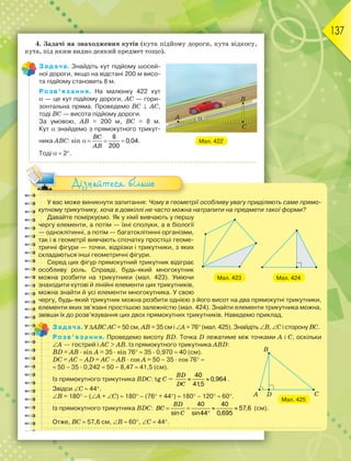 137
4. Задачі на знаходження кутів (кута підйому дороги, кута відкосу,
кута, під яким видно деякий предмет тощо).
Задача. Знайдіть кут підйому шосей-
ної дороги, якщо на відстані 200 м висо-
та підйому становить 8 м.
Розв’язання. На малюнку 422 кут
 — це кут підйому дороги, AC — гори-
зонтальна пряма. Проведемо BC  AC,
тоді BC — висота підйому дороги.
За умовою, AB = 200 м, BC = 8 м.
Кут знайдемо з прямокутного трикут-
ника ABC: sin
BC
AB
  
8
0,04
200
.
Тоді  2.
У вас може виникнути запитання: Чому в геометрії особливу увагу приділяють саме прямо-
кутному трикутнику, хоча в довкіллі не часто можна натрапити на предмети такої форми?
Давайте поміркуємо. Як у хімії вивчають у першу
чергу елементи, а потім — їхні сполуки, а в біології
— одноклітинні, а потім — багатоклітинні організми,
так і в геометрії вивчають спочатку простіші геоме-
тричні фігури — точки, відрізки і трикутники, з яких
складаються інші геометричні фігури.
Серед цих фігур прямокутний трикутник відіграє
особливу роль. Справді, будь-який многокутник
можна розбити на трикутники (мал. 423). Уміючи
знаходити кутові й лінійні елементи цих трикутників,
можна знайти й усі елементи многокутника. У свою
чергу, будь-який трикутник можна розбити однією з його висот на два прямокутні трикутники,
елементи яких зв’язані простішою залежністю (мал. 424). Знайти елементи трикутника можна,
звівши їх до розв’язування цих двох прямокутних трикутників. Наведемо приклад.
Задача. У ABC АС = 50 см, АВ = 35 см і A = 76 (мал. 425). Знайдіть B, C і сторону ВС.
Розв’язання. Проведемо висоту BD. Точка D лежатиме між точками A і C, оскільки
A — гострий і АС  АВ. Із прямокутного трикутника ABD:
BD = АВ · sin A = 35 · sin 76  35 · 0,970  40 (см).
DC = AC – AD = АС – АВ · cos A = 50 – 35 · cos 76
 50 – 35 · 0,242  50 – 8,47  41,5 (см).
Із прямокутного трикутника BDC: tg C =
BD
DC
 
40
0,964
41
,5
.
Звідси C  44.
B = 180 – (A + C)  180 – (76 + 44)  180 – 120  60.
Із прямокутного трикутника BDC:
BD
BC
C
   

40 40
57,6
sin sin44 0,695
(см).
Отже, ВС  57,6 см, B  60, C  44.
Мал. 423 Мал. 424
Мал. 425
Дізнайтеся більше
Мал. 422
 