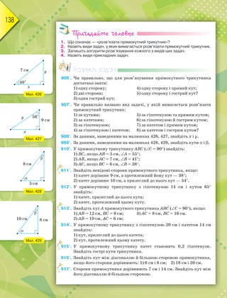 138
Пригадайте головне
1. Що означає — «розв’язати прямокутний трикутник»?
2. Назвіть види задач, у яких вимагається розв’язати прямокутний трикутник.
3. Запишіть алгоритм розв’язування кожного з видів цих задач.
4. Назвіть види прикладних задач.
Розв’яжіть задачі
906'. Чи правильно, що для розв’язування прямокутного трикутника
достатньо знати:
1) одну сторону; 4) одну сторону і прямий кут;
2) дві сторони; 5) одну сторону і гострий кут?
3) один гострий кут;
907'. Чи правильно названо вид задачі, у якій вимагається розв’язати
прямокутний трикутник:
1) за кутами; 5) за гіпотенузою та прямим кутом;
2) за катетами; 6) за гіпотенузою й гострим кутом;
3) за гіпотенузою; 7) за катетом і прямим кутом;
4) за гіпотенузою і катетом; 8) за катетом і гострим кутом?
908°. За даними, наведеними на малюнках 426, 427, знайдіть х і y.
909°. За даними, наведеними на малюнках 428, 429, знайдіть кути і .
910°. У прямокутному трикутнику АВС (С = 90) знайдіть:
1) ВС, якщо АВ = 5 см, А = 55;
2) АВ, якщо АC = 7 см, В = 41;
3) АС, якщо ВС = 6 см, В = 38.
911°. Знайдіть невідомі сторони прямокутного трикутника, якщо:
1) катет дорівнює 9 см, а протилежний йому кут — 38;
2) катет дорівнює 10 см, а прилеглий до нього кут — 54.
912°. У прямокутному трикутнику з гіпотенузою 14 см і кутом 65
знайдіть:
1) катет, прилеглий до цього кута;
2) катет, протилежний цьому куту.
913°. Знайдіть кут А прямокутного трикутника АВС (С = 90), якщо:
1) АВ = 12 см, ВС = 9 см; 3) АС = 8 см, ВС = 16 см.
2) АВ = 10 см, АС = 6 см;
914°. У прямокутному трикутнику з гіпотенузою 20 см і катетом 14 см
знайдіть:
1) кут, прилеглий до цього катета;
2) кут, протилежний цьому катету.
915°. У прямокутному трикутнику катет становить 0,2 гіпотенузи.
Знайдіть гострі кути трикутника.
916°. Знайдіть кут між діагоналлю й більшою стороною прямокутника,
якщо його сторони дорівнюють: 1) 6 см і 8 см; 2) 18 см і 20 см.
917°. Сторони прямокутника дорівнюють 7 см і 14 см. Знайдіть кут між
його діагоналлю й більшою стороною.
9
9
9
9
Мал. 426
Мал. 427
Мал. 428
Мал. 429
 