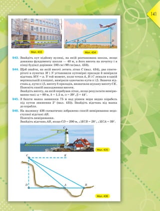 141
Мал. 434
Мал. 433
943. Знайдіть кут підйому вулиці, на якій розташована школа, якщо
довжина фундаменту школи — 40 м, а його висота на початку і в
кінці будівлі дорівнює 180 см і 90 см (мал. 433).
944. Щоб знайти, на якій висоті летить літак C (мал. 434), два спосте-
рігачі в пунктах M і N установили кутомірні прилади й виміряли
відстань MN = а. У той момент, коли точки A, B і C лежали в одній
вертикальній площині, виміряли одночасно кути  і . Знаючи від-
стань а, кути  і , висоту h приладів, визначили шукану висоту CK.
Поясніть спосіб знаходження висоти.
Знайдіть висоту, на якій перебував літак, якщо результати вимірю-
вання такі: а = 80 м, h = 1,5 м, = 39,  = 44.
945. З башти маяка заввишки 75 м над рівнем моря видно корабель
під кутом зниження 2 (мал. 435). Знайдіть відстань від маяка
до корабля.
946. На малюнку 436 схематично зображено спосіб вимірювання недо-
ступної відстані АВ.
Поясніть вимірювання.
Знайдіть відстань АВ, якщо СD = 200 м, KCB = 28, KCA = 39.
Мал. 435
Мал. 436
 