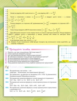 155
Пригадайте головне
1. Поясніть, що таке площа фігури. Які її властивості?
2. У яких одиницях вимірюють площу?
3. Що таке рівновеликі фігури? Рівноскладені фігури?
4. Як наближено виміряти площу фігури за допомогою палетки?
5. За якою формулою обчислюють площу квадрата?
6. За якою формулою обчислюють площу прямокутника?
7. Як обчислити площу прямокутного трикутника?
8. Чому дорівнює відношення площ подібних прямокутних трикутників?
Розв’яжіть задачі
991'. Чи правильно, що площа — це:
1) фігура; 2) величина, що характеризує фігуру?
992'. Чи правильно, що фігури на малюнках 471 і 472: 1) рівновеликі;
2) рівноскладені? Відповідь поясніть.
993'. Чи правильно записано формулу площі квадрата зі стороною а:
1) S = 2а; 2) S = а + 2; 3) S = а : 2; 4) S = а2
?
994'. Чи правильно записано формулу площі прямокутника зі сторонами
а і b:
1) S = 2(а + b); 2) S = 2аb; 3) S = а2
b2
; 4) S = аb?
995'. Чи правильно записано формулу площі прямокутного трикутника
з катетами а і b:
1) S = а + b; 2) S = аb; 3) S =
1
2
а2
b2
; 4) S =
1
2
аb?
Нехай на відрізку AK їх уміститься 
k
n
m
, а на відрізку AM —
1


k
n
m
.
Число а лежатиме в межах
1

   
k k
n a n
m m
, а квадрат цього числа — у межах
2 2
2 1

   
   
   
   
k k
n a n
m m
.
Площа квадрата зі стороною AK дорівнюватиме
2
 

 
 
k
n
m
, а квадрата зі стороною АМ —
2
1

 

 
 
k
n
m
.
Тому площа квадрата ABCD лежатиме в межах
2 2
1

   
   
   
   
ABCD
k k
n S n
m m
.
При збільшенні кількості точок поділу число m стане як завгодно великим. Площа квадрата
ABCD і квадрат числа а лежатимуть у межах, різниця між якими як завгодно мала:
2 2
2
1 1 1
2

     
      
     
     
k k k
n n n
m m m m m
.
А це можливо лише тоді, коли SАВСD
= а2
.
2. Символ S для позначення площі фігури походить від латинського слова superficils, що
означає «поверхня».
Мал. 471
Мал. 472
 