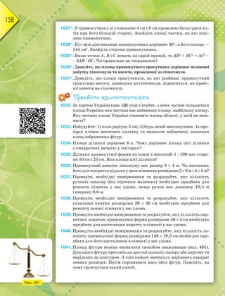 158
1027*.У прямокутнику зі сторонами 4 см і 6 см проведено бісектриси ку-
тів при його більшій стороні. Знайдіть площі частин, на які поді-
лено прямокутник.
1028*.Кут між діагоналями прямокутника дорівнює 46, а його площа —
545 см2
. Знайдіть сторони прямокутника.
1029*.Якщо точки А, В і С лежать на одній прямій, то АВ2
+ ВС2
= АС2
–
– 2АВ · ВС. Чи правильне це твердження?
1030*.Доведіть, що площа прямокутного трикутника дорівнює половині
добутку гіпотенузи та висоти, проведеної до гіпотенузи.
1031*.Доведіть, що площі трикутників, на які розбиває прямокутний
трикутник висота, проведена до гіпотенузи, відносяться, як проек-
ції катетів на гіпотенузу.
Проявіть компетентність
1032. За картою України (див. QR код) з’ясуйте, з яких частин складається
площа України; яка частина має найменшу площу, найбільшу площу.
Яку частину площі України становить площа області, у якій ви меш-
каєте?
1033.Побудуйте: 1) коло радіуса 2 см; 2) будь-який многокутник. Із про-
зорої плівки виготовте палетку та визначте наближені значення
площ зображених фігур.
1034.Площа ділянки дорівнює 6 а. Чому дорівнює площа цієї ділянки
у квадратних метрах; у гектарах?
1035.Ділянка прямокутної форми на плані в масштабі 1 : 100 має сторо-
ни 10 см і 25 см. Яка площа цієї ділянки?
1036. Прямокутний шматок лінолеуму має розмір 9  4 м. Чи вистачить
його для покриття підлоги у двох кімнатах розмірами 2  8 м і 4  5 м?
1037.Проведіть необхідні вимірювання та розрахуйте, яку кількість
рулонів шпалер (без підгонки малюнка) необхідно придбати для
ремонту кімнати у вас удома, якщо рулон має довжину 10,5 м
і ширину 0,6 м.
1038.Проведіть необхідні вимірювання та розрахуйте, яку кількість
кахельної плитки розмірами 20  30 см необхідно придбати для
ремонту ванної кімнати у вас удома.
1039.Проведіть необхідні вимірювання та розрахуйте, яку кількість пар-
кетних дощечок прямокутної форми розмірами 30  5 см необхідно
придбати для настилання паркету в кімнаті у вас удома.
1040.Проведіть необхідні вимірювання та розрахуйте, яку кількість ла-
мінату прямокутної форми розмірами 138  19,5 см необхідно при-
дбати для його настилання в кімнаті у вас удома.
1041.Площу фігури можна визначити способом зважування (мал. 481).
Для цього фігуру креслять на аркуші цупкого паперу або картону та
вирізають за контуром. З того самого матеріалу вирізають квадрат
певних розмірів. Потім порівнюють масу обох фігур. Поясніть, на
чому ґрунтується такий спосіб.
Мал. 481
 