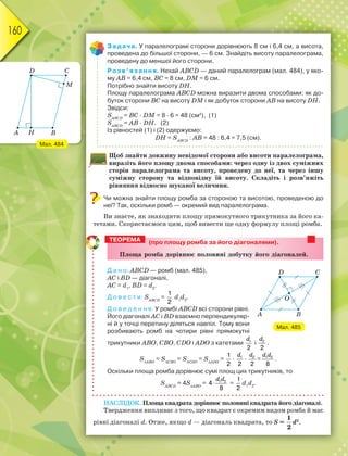 160
Задача. У паралелограмі сторони дорівнюють 8 см і 6,4 см, а висота,
проведена до більшої сторони, — 6 см. Знайдіть висоту паралелограма,
проведену до меншої його сторони.
Розв’язання. Нехай ABCD — даний паралелограм (мал. 484), у яко-
му AB = 6,4 см, BС = 8 см, DМ = 6 см.
Потрібно знайти висоту DН.
Площу паралелограма ABCD можна виразити двома способами: як до-
буток сторони ВС на висоту DМ і як добуток сторони АВ на висоту DН.
Звідси:
SАВСD
= ВС · DМ = 8 · 6 = 48 (см2
), (1)
SАВСD
= АВ · DН. (2)
Із рівностей (1) і (2) одержуємо:
DН = SАВСD
: АВ = 48 : 6,4 = 7,5 (см).
Щоб знайти довжину невідомої сторони або висоти паралелограма,
виразіть його площу двома способами: через одну із двох суміжних
сторін паралелограма та висоту, проведену до неї, та через іншу
суміжну сторону та відповідну їй висоту. Складіть і розв’яжіть
рівняння відносно шуканої величини.
Чи можна знайти площу ромба за стороною та висотою, проведеною до
неї? Так, оскільки ромб — окремий вид паралелограма.
Ви знаєте, як знаходити площу прямокутного трикутника за його ка-
тетами. Скористаємося цим, щоб вивести ще одну формулу площі ромба.
(про площу ромба за його діагоналями).
Ïëîùà ðîìáà äîðіâíþє ïîëîâèíі äîáóòêó éîãî äіàãîíàëåé.
Д а н о: ABCD — ромб (мал. 485),
АС і ВD — діагоналі,
AС = d1
, ВD = d2
.
Д о в е с т и: SАВСD
=
1
2
d1
d2
.
Д о в е д е н н я. У ромбі ABCD всі сторони рівні.
Його діагоналі АС і ВD взаємно перпендикуляр-
ні й у точці перетину діляться навпіл. Тому вони
розбивають ромб на чотири рівні прямокутні
трикутники АВО, СВО, СDО і АDО з катетами 1
2
d
і 2
2
d
.
SАВО
= SСВО
= SСDО
= SАDО
=
1
2
· 1
2
d
· 2
2
d
=
d d
1 2
8
.
Оскільки площа ромба дорівнює сумі площ цих трикутників, то
SАВСD
= 4SАВО
= 1 2
4
8

d d
=
1
2
d1
d2
.
НАСЛІДОК. Площа квадрата дорівнює половині квадрата його діагоналі.
Твердження випливає з того, що квадрат є окремим видом ромба й має
рівні діагоналі d. Отже, якщо d — діагональ квадрата, то S =
1
2
d2
.
ТЕОРЕМА
Мал. 485
Мал. 484
 
