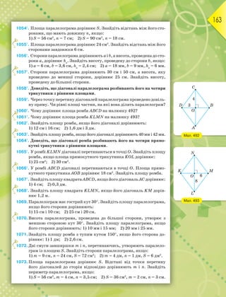 163
1054°. Площа паралелограма дорівнює S. Знайдіть відстань між його сто-
ронами, що мають довжину n, якщо:
1) S = 56 см2
, n = 7 см; 2) S = 90 см2
, n = 18 см.
1055°. Площа паралелограма дорівнює 24 см2
. Знайдіть відстань між його
сторонами завдовжки 6 см.
1056°. Сторони паралелограма дорівнюють a і b, а висота, проведена до сто-
рони a, дорівнює hа
. Знайдіть висоту, проведену до сторони b, якщо:
1) a = 6 см, b = 3,6 см, hа
= 2,4 см; 2) a = 18 мм, b = 9 мм, hа
= 6 мм.
1057°. Сторони паралелограма дорівнюють 30 см і 50 см, а висота, яку
проведено до меншої сторони, дорівнює 25 см. Знайдіть висоту,
проведену до більшої сторони.
1058°. Доведіть, що діагоналі паралелограма розбивають його на чотири
трикутники з рівними площами.
1059°. Через точку перетину діагоналей паралелограма проведено довіль-
ну пряму. Чи рівні площі частин, на які вона ділить паралелограм?
1060°. Чому дорівнює площа ромба ABCD на малюнку 492?
1061°. Чому дорівнює площа ромба KLMN на малюнку 493?
1062°. Знайдіть площу ромба, якщо його діагоналі дорівнюють:
1) 12 см і 16 см; 2) 1,6 дм і 3 дм.
1063°. Знайдіть площу ромба, якщо його діагоналі дорівнюють 40 мм і 42 мм.
1064°. Доведіть, що діагоналі ромба розбивають його на чотири прямо-
кутні трикутники з рівними площами.
1065°. У ромбі KLMN діагоналі перетинаються в точці О. Знайдіть площу
ромба, якщо площа прямокутного трикутника KОL дорівнює:
1) 25 см2
; 2) 30 см2
.
1066°. У ромбі АВСD діагоналі перетинаються в точці О. Площа прямо-
кутного трикутника АОВ дорівнює 18 см2
. Знайдіть площу ромба.
1067°. Знайдіть площу квадрата АВСD, якщо його діагональ АС дорівнює:
1) 4 см; 2) 0,3 дм.
1068°. Знайдіть площу квадрата KLMN, якщо його діагональ KM дорів-
нює 1,2 м.
1069.Паралелограм має гострий кут 30. Знайдіть площу паралелограма,
якщо його сторони дорівнюють:
1) 15 см і 10 см; 2) 25 см і 20 см.
1070.Висота паралелограма, проведена до більшої сторони, утворює з
меншою стороною кут 30. Знайдіть площу паралелограма, якщо
його сторони дорівнюють: 1) 10 мм і 15 мм; 2) 20 мм і 25 мм.
1071.Знайдіть площу ромба з тупим кутом 150, якщо його сторона до-
рівнює: 1) 1 дм; 2) 2,6 см.
1072.Дві смуги завширшки m і n, перетинаючись, утворюють паралело-
грам із площею S. Знайдіть сторони паралелограма, якщо:
1) m = 9 см, n = 24 см, S = 72 см2
; 2) m = 4 дм, n = 1 дм, S = 6 дм2
.
1073.Площа паралелограма дорівнює S. Відстані від точки перетину
його діагоналей до сторін відповідно дорівнюють m і n. Знайдіть
периметр паралелограма, якщо:
1) S = 56 см2
, m = 4 см, n = 3,5 см; 2) S = 36 см2
, m = 2 см, n = 3 см.
1
1
1
1
1
1
1
1
1
1
1
1
1
1
1
Мал. 492
Мал. 493
 