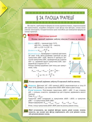 172
§ 24. ПЛОЩА ТРАПЕЦІЇ
Ви знаєте, щоб вивести формули площ прямокутника, паралелограма
або трикутника, потрібно утворити з цих фігур такі фігури, площі яких
уміємо знаходити. Скористаємося цим способом для виведення формули
площі трапеції.
(про площу трапеції)
Ïëîùà òðàïåöії äîðіâíþє äîáóòêó ïіâñóìè її îñíîâ íà âèñîòó.
Д а н о: ABCD — трапеція (мал. 517),
AB і CD — основи, СН — висота,
AB = а, CD = b, СН = h.
Д о в е с т и: SАВСD
=
2


a b
h.
Д о в е д е н н я. Проведемо в трапеції діагональ
АС (мал. 518). Вона розбиває трапецію на два
трикутники АВС і АDС. Висота h трапеції є ви-
сотою трикутника АВС, проведеною до сторони
AB = а, і дорівнює висоті трикутника АDС, про-
веденій до сторони CD = b.
Площа трапеції дорівнює сумі площ цих трикут-
ників, тому
SАВСD
= SАВС
+ SАDС
=
1
2
аh +
1
2
bh =
=
1
2
(а + b) · h =
2


a b
h.
Площа трапеції дорівнює добутку її середньої лінії на висоту.
Задача. Діагоналі АС і BD трапеції ABCD перетинаються в точці О
(мал. 519). Доведіть, що трикутники AOD і BOС мають рівні площі.
Розв’язання. Розглянемо трикутники ABD і ABС. У них сторона
AB — спільна, а висоти, проведені до цієї сторони, дорівнюють висоті
трапеції.
Тому: SАBD
= SABC
.
Трикутник ABD складений із трикутників AOB і AOD, а трикутник
ABC — із трикутників AOB і BOC.
Звідси одержуємо: SАОD
= SАBD
– SAOB
; SBOC
= SABС
– SAОB
.
Отже, площі трикутників AOD і BOС рівні як різниці рівних площ.
Щоб встановити, що нерівні фігури мають рівні площі, можна
довести, що площі цих фігур дорівнюють або сумі рівних площ,
або різниці рівних площ.
ТЕОРЕМА
Мал. 517
Мал. 518
Мал. 519
 