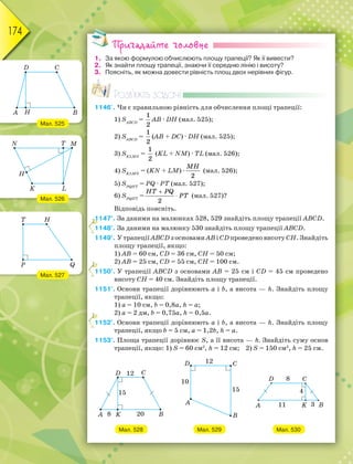 174
Пригадайте головне
1. За якою формулою обчислюють площу трапеції? Як її вивести?
2. Як знайти площу трапеції, знаючи її середню лінію і висоту?
3. Поясніть, як можна довести рівність площ двох нерівних фігур.
Розв’яжіть задачі
1146'. Чи є правильною рівність для обчислення площі трапеції:
1) SАВСD
=
1
2
АВ · DН (мал. 525);
2) SАВСD
=
1
2
(АВ + DС) · DН (мал. 525);
3) SKLMN
=
1
2
(KL + NM) · ТL (мал. 526);
4) SKLMN
= (KN + LM) ·
MH
2
(мал. 526);
5) SPQНT
= PQ · PT (мал. 527);
6) SPQНT
=


HT PQ
PT
2
(мал. 527)?
Відповідь поясніть.
1147°. За даними на малюнках 528, 529 знайдіть площу трапеції ABCD.
1148°. За даними на малюнку 530 знайдіть площу трапеції ABCD.
1149°. У трапеції ABCD з основами AB і CD проведено висоту СН. Знайдіть
площу трапеції, якщо:
1) АВ = 60 см, CD = 36 см, СН = 50 см;
2) АВ = 25 см, CD = 55 см, СН = 100 см.
1150°. У трапеції ABCD з основами AB = 25 см і CD = 45 см проведено
висоту СН = 40 см. Знайдіть площу трапеції.
1151°. Основи трапеції дорівнюють a і b, а висота — h. Знайдіть площу
трапеції, якщо:
1) a = 10 см, b = 0,8a, h = a;
2) a = 2 дм, b = 0,75a, h = 0,5a.
1152°. Основи трапеції дорівнюють a і b, а висота — h. Знайдіть площу
трапеції, якщо b = 5 см, a = 1,2b, h = a.
1153°. Площа трапеції дорівнює S, а її висота — h. Знайдіть суму основ
трапеції, якщо: 1) S = 60 см2
, h = 12 см; 2) S = 150 см2
, h = 25 см.
Мал. 528 Мал. 529 Мал. 530
1
1
1
1
1
1
1
1
1
1
1
Мал. 525
Мал. 526
Мал. 527
 