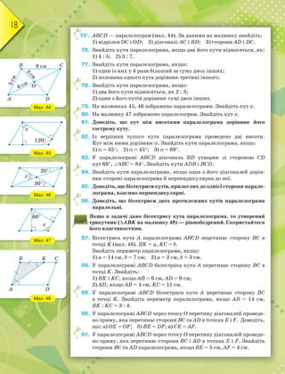 18
75°. АВСD — паралелограм (мал. 44). За даними на малюнку знайдіть:
1) відрізки ОС і ОD; 2) діагоналі АС і ВD; 3) сторони АD і DС.
76. Знайдіть кути паралелограма, якщо два його кути відносяться, як:
1) 4 : 5; 2) 3 : 7.
77. Знайдіть кути паралелограма, якщо:
1) один із них у 4 рази більший за суму двох інших;
2) половина одного кута дорівнює третині іншого.
78. Знайдіть кути паралелограма, якщо:
1) два його кути відносяться, як 2 : 3;
2) один з його кутів дорівнює сумі двох інших.
79. На малюнках 45, 46 зображено паралелограми. Знайдіть кут x.
80. На малюнку 47 зображено паралелограм. Знайдіть кут x.
81. Доведіть, що кут між висотами паралелограма дорівнює його
гострому куту.
82. Із вершини тупого кута паралелограма проведено дві висоти.
Кут між ними дорівнює . Знайдіть кути паралелограма, якщо:
1)  = 35; 2)  = 45; 3)  = 89.
83. У паралелограмі АВСD діагональ ВD утворює зі стороною СD
кут 68, АВС = 84. Знайдіть кути АDВ і ВСD.
84. Знайдіть кути паралелограма, якщо одна з його діагоналей дорів-
нює стороні паралелограма й перпендикулярна до неї.
85. Доведіть, що бісектриси кутів, прилеглих до однієї сторони парале-
лограма, взаємно перпендикулярні.
86. Доведіть, що бісектриси двох протилежних кутів паралелограма
паралельні.
Якщо в задачі дано бісектрису кута паралелограма, то утворений
трикутник (АВK на малюнку 48) — рівнобедрений. Скористайтеся
його властивостями.
87. Бісектриса кута А паралелограма АВСD перетинає сторону ВС в
точці K (мал. 48). ВK = а, KС = b.
Знайдіть периметр паралелограма, якщо:
1) а = 14 см, b = 7 см; 2) а = 2 см, b = 3 см.
88. У паралелограмі АВСD бісектриса кута А перетинає сторону ВС в
точці K. Знайдіть:
1) ВK і KС, якщо АВ = 6 см, АD = 9 см;
2) АD, якщо АВ = 4 см, KС = 11 см.
89. У паралелограмі АВСD бісектриса кута А перетинає сторону ВС
в точці K. Знайдіть периметр паралелограма, якщо АD = 14 см,
ВK : KС = 3 : 4.
90. У паралелограмі АВСD через точку О перетину діагоналей проведе-
но пряму, яка перетинає сторони ВС та АD в точках Е і F. Доведіть,
що: а) OE = OF; б) BE = DF; в) CE = AF.
91. У паралелограмі АВСD через точку О перетину діагоналей проведе-
но пряму, яка перетинає сторони ВС і АD в точках Е і F. Знайдіть
сторони ВС та АD паралелограма, якщо ВЕ = 5 см, АF = 4 см.
7
Мал. 44
Мал. 45
Мал. 46
Мал. 47
Мал. 48
3
с
м
8 см
5
с
м
6 см
C
D
O
B
A
x
120
x
20
30
x
60
B K C
D
A
 