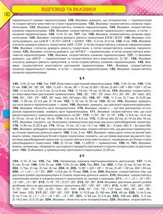 ВІДПОВІДІ ТА ВКАЗІВКИ
180
паралельності прямих паралелограма. 120. Вказівка: доведіть, що чотирикутник — паралелограм
та скористайтеся властивістю сторін паралелограма. 122. Вказівка: скористайтесь ознакою пара-
лелограма. 123. Вказівка: скористайтесь ознакою паралелограма. 124. Вказівка: скористайтесь
ознакою паралелограма. 125. Вказівка: скористайтесь ознакою паралельності прямих, а потім —
ознакою паралелограма. 126. 1) Ні; 2) так. 127. Так. 128. Вказівка: скористайтесь ознакою пара-
лелограма. 129. Вказівка: спочатку доведіть рівність трикутників EBM і KDN. 130. Вказівка: спо-
чатку доведіть, що AKM = CNP і BPK = DMN. 131. 1) 3 см; 2) 4 см. 132. 4 см. 133. Вказівка:
спочатку доведіть рівність трикутників ABE і CDF, а потім скористайтесь ознакою паралелограма.
134. Вказівка: спочатку доведіть рівність трикутників, а потім скористайтесь ознакою паралело-
грама. 135. Вказівка: спочатку доведіть, що MNKP — паралелограм, а потім скористайтеся влас-
тивістю паралелограма. 136. Вказівка: скористайтесь ознакою паралелограма. 137. 1) Вказівка:
доведіть, що АBCD — паралелограм та скористайтеся його властивістю; 2) 36. 139. Вказівка:
спочатку доведіть рівність трикутників, а потім скористайтесь ознакою паралелограма. 140. Вка-
зівка: скористайтеся властивістю діагоналей паралелограма. 141. Вказівка: скористайтесь
ознакою паралельності прямих, а потім — ознакою паралелограма. 142. Вказівка: скористайтесь
ознакою паралелограма.
§ 4
145. 1) Ні; 2) так. 146. Так. 147. Властивість діагоналей паралелограма. 148. 1) Ні; 2) так. 149. 1) Ні;
2) так. 150. 54, 36, 54. 151. 1) АD = 16 см, DС = 12 см; 2) ВD = 20 см; 3) АО = ОС = ВО = ОD = 10 см.
152. 1) по 6 см; 2) по 3 см; 3) по 9 мм. 153. 1) 14 см і 14 см; 2) 28 см. 154. Вказівка: скористайте-
ся властивостями діагоналей прямокутника. 155. 35, 125, 55 (мал. 81); 30, 60, 30 (мал. 82).
156. 65, 130, 25. 157. 30 (мал. 84); 60(мал. 85). 158. 90. 159. 1) 2 см; 2) 7 мм; 3) 0,22 дм.
160. 1) 20 см; 2) 0,5 дм; 3) 14 мм. 162. 1) 32 см; 2) 30 см. 163. 56 см. 165. Вказівка: доведіть,
що кути даного паралелограма — прямі. 166. Вказівка: доведіть, що діагоналі паралелограма рівні.
168. Вказівка: обчисліть кути чотирикутника. 170. Вказівка: нехай— кут між діагоналлю та сто-
роною паралелограма; знайдіть кути паралелограма. 171. Вказівка: скористайтеся тим, що кути
рівностороннього трикутника дорівнюють по 60. 172. 1) 54, 36; 2) 18. 173. 1) 9,6 см, 14,4 см;
2) 10 см, 14 см; 3) 8 см, 16 см. 174. 1) 6 см; 2) 4,3 см. 175. 1) 26 см або 22 см; 2) 14 см або 16 см.
177. Вказівка: покажіть, що бісектриса прямокутника відтинає від нього рівнобедрений трикутник.
178. 1) 90 см; 2) 22,8 дм. 179. 12 см, 12 см, 13,1 см, 13,1 см. 184. 2а – b (мал. 88); b – 2a (мал.89).
185. Вказівка: добудуйте трикутник до прямокутника; скористайтеся тим, що діагоналі прямокутни-
ка точкою перетину діляться навпіл. 186. 3 см, 3 см. 187. Вказівка: через дану точку на основі про-
ведіть пряму, паралельну бічній стороні трикутника; покажіть, що ця пряма відтинає від даного три-
кутника рівнобедрений трикутник та скористайтеся властивістю висот, проведених до бічних сторін
рівнобедреного трикутника. 188. 2) 10 см. 189. 1) АВСD — прямокутник. 190. Ні. 191. Вказівка:
можна, наприклад, перевірити, що в даного предмета протилежні сторони попарно рівні та діагоналі
рівні. 192. 2) Вказівка: у прямокутнику протилежні сторони рівні; 2) 20 см.
§ 5
194. 1) Ні; 2) так. 195. Так. 196. Наприклад, взаємна перпендикулярність діагоналей. 197. 1) Ні;
2) так; 3) так. 198. 1) Ні; 2) так. 199. 1) Ні; 2) так. 200. Так. 201. Так. 202. 1) Так; 2) так; 3) так; 4) так.
203. 1) Так; 2) так; 3) так; 4) так. 204. Ні. 205. 1) ВС = АD = DС = 10 см; 2) АС = 32 см, ВD = 24 см.
206. 1 =2 = 3 = 25. 207. 1) 0,6 дм; 2) 70 мм. 208. 3 см. 209. Вказівка: скористайтеся тим, що
діагоналі ромба перпендикулярні й точкою перетину діляться навпіл. 210. Вказівка: скористайтесь
означенням ромба й ознакою рівності трикутників за трьома сторонами. 211. 1 = 3 = 4 = 25,
2 = 65, 5 = 90. 212. 1) 18, 72; 2) 27, 63. 213. 30, 60. 214. Вказівка: діагональ даного ромба
розбиває його на два рівносторонні трикутники (60, 120, 60, 120). 215. 1) 60, 120, 60, 120;
2) 75, 105, 75, 105; 3) 25, 155, 25, 155. 216. 70, 110, 70, 110 (мал. 104); 36, 144, 36,
144 (мал. 105). 217. 60, 120, 60, 120. 218. 1) 12,8 дм; 2) 180 мм. 219. 40 см. 220. 1) по 5 см;
2) по 7 см; 3) 1 = 3 = 4 = 45, 2 = 90. 221. 1) 64 см; 2) 2,4 дм. 222. 168 мм. 223. 1) 3 см;
2) 14,5 мм; 3) 0,75 дм. 224. Вказівка: обчисліть кути чотирикутника. 226. Вказівка: скористайтесь
 