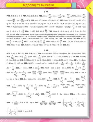 ВІДПОВІДІ ТА ВКАЗІВКИ
187
§ 16
783. 1) б; 2) в; 3) б. 784. 1) а; 2) б; 3) в. 785. sin 
BD
AB
, cos 
AD
AB
,  
tg  
BD
BDA
AD
, sin 
BC
AC
,
cos 
AB
AC
,  
tg  
BC
ABC
AB
. 787. sin   0,5, cos   0,9, tg   0,5. 790. 1) sin 35  0,6, cos 35  0,8,
tg 35  0,7; 2) sin 40  0,6, cos 40  0,8, tg 40  0,8; 3) sin 75  0,9, cos 75  0,3, tg 75  3,7.
791. 1) Ні; 2) так; 3) ні. 792. 1) Так; 2) так; 3) так. 793. 1) sin A = 0,8; cos A = 0,6; tg A =
4
3
; 2) sin B = 0,6;
cos B = 0,8; tg B =
3
4
. 794. 1) 0,96; 2) 0,96; 3)
24
7
. 795. 1) sin A = 0,8; cos A = 0,6; 2) sin B = 0,6;
cos B = 0,8. 796. 1) Вказівка: нехай один із катетів прямокутного трикутника дорівнює 3 см, тоді його
гіпотенуза дорівнює 5 см; побудуйте прямокутний трикутник за такими катетом і гіпотенузою; кут,
що лежить проти катета 3 см — шуканий. 797. Див. задачу 796. 798. Див. задачу 796. 801. 1) 0,8;
0,6;
4
3
; 2) 0,6; 0,8;
3
4
. 802. 1) 0,8; 0,6; 2)
15
17
,
8
17
. 803. 0,96; 0,28;
24
7
. 804. 1) 0,86; 2) 0,38; 3) 1,33.
806. 10 см і 6 см. 807. 1) 8 см і 10 см; 2) 15 см і 39 см; 3) 12 см і 16 см. 809. 8 м.
§ 17
810. 2), 4), 5). 811. 2). 812. 3). 813. 2). 814. c · cos  (мал. 390); c · sin  (мал. 391); b · tg(мал. 392).
815.
a

tg
(мал. 393);
a

sin
(мал. 394);
b

cos
(мал. 395). 817. 1) 3 см; 2) 8 см; 3) 12 см. 818. 1) 2 см;
2) 4 см; 3) 6 см. 819. 1) 128 см; 2) 16 см; 3) 10 см. 820. 1) 64 см; 2) 50 см; 3) 10 см. 821. 1) 4,8 см;
2) 48 см; 3) 16,5 см. 822. 1) BC = c · cos, AC = c · sin; 2) AB =
a

sin
, AC =
a

tg
; 3) AB =
b

sin
,
AC =
b

tg
. 823. b · sin . 824. l

cos
2
. 825. 1) 2b · cos ; 2) b · sin . 826. 1)
h

sin
; 2)
h

2
tg
.
827. 1)
a

2tg
2
; 2)
a

2sin
2
. 828.
a 

tg
sin
і
a 

tg
tg
(мал. 396);
a 

cos
sin
і
a 

sin
sin
(мал. 397). 829. a · sin
і a · sin· tg . 830. 2m · cos , 2m · sin . 831.
b

2cos
. 832. 1)
r

2
tg
2
; 2)
r


cos tg
2
. 833.
h


tg
2
tg
.
834.
a

2cos
. 835. 1)
a

tg
2
; 2)
a

sin
2
. 836. 1)
m

sin
,
m

sin
; 2)
 
m   
 
tg tg
tg tg
або
 
m   
 
tg tg
tg tg
.
837.
a b


2 2
sin
. 838. 1)
d

2sin
2
; 2) d

tg
2
. 840.
b



tg
2
1 tg
2
. 841. b + 2c · cos . 842. a – 2c · sin .
843. 1)
h

cos
; 2) b + 2h · tg . 844.
b 
  
tg
tg tg
,
b 
  
tg
tg tg
. 845. r
 
 

 
 
 
 
 
1 1
tg tg
2 2
, r
 
 

 
 
 
 
 
1 1
tg tg
2 2
,
r
 
 

 
 
 
 
 
1 1
tg tg
2 2
. 846. 1) tg= 0,8.
 
