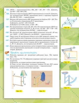 25
135. АВСD — паралелограм (мал. 69), АМ = KС, BN = РD. Доведіть,
що MР = NK і МР || NK.
136. Діагоналі паралелограма АВСD перетинаються в точці О. Доведіть,
що чотирикутник MNPK, вершинами якого є середини відрізків
ОА, ОВ, ОС і ОD, — паралелограм.
137. Медіану АО трикутника АВС продовжено на відрізок ОD = АО. Точ-
ку D сполучено з вершинами В і С трикутника.
1) Доведіть, що СD = АВ і CD || AB.
2) Знайдіть кут СDВ, якщо САВ = 36.
138*. На продовженнях сторін АВ, ВС, СD і DА паралелограма АВСD по-
значено відповідно точки K, P, M і E так, що AK = BP = CM = DE.
Доведіть, що чотирикутник KPME — паралелограм.
139*. На діагоналі АС паралелограма АВСD позначено точки K і M так,
що АKВ = СМD. Доведіть, що KВМD — паралелограм.
140*. Через точку K внутрішньої області кута АВС проведіть пряму так,
щоб її відрізок між сторонами кута цією точкою ділився навпіл.
141*. До сторін паралелограма проведено серединні перпендикуляри, які
перетинають протилежні сторони або їх продовження в точках K,
L, M і N. Доведіть, що чотирикутник KLMN — паралелограм.
142*. Якщо вершини протилежних кутів чотирикутника однаково відда-
лені від відповідних діагоналей, то такий чотирикутник — парале-
лограм. Доведіть.
Проявіть компетентність
143. Поясніть принцип дії: механічної рейсшини (мал. 70); терезів
(мал. 71).
144. На малюнках 72 і 73 зображено шарнірні пристрої для регулюван-
ня висоти.
1) Поясніть, як користуватися цими пристроями.
2) Чому за всіх можливих положень сторони СD вісь MN лампи
завжди вертикальна, а площина кільця — горизонтальна?
3) Поясніть, як виготовити такі пристрої.
Мал. 72 Мал. 73
1
Мал. 69
Мал. 70
Мал. 71
B
A
M
N
P
O
K
C
D
 