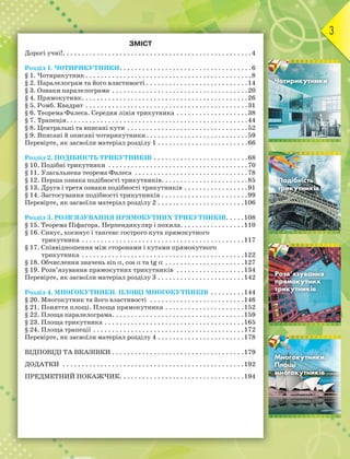 3
ЗМІСТ
Дорогі учні!. . . . . . . . . . . . . . . . . . . . . . . . . . . . . . . . . . . . . . . . . . . . . . . . . .4
Розділ 1. ЧОТИРИКУТНИКИ. . . . . . . . . . . . . . . . . . . . . . . . . . . . . . . . . . .6
§ 1. Чотирикутник . . . . . . . . . . . . . . . . . . . . . . . . . . . . . . . . . . . . . . . . . . . .8
§ 2. Паралелограм та його властивості . . . . . . . . . . . . . . . . . . . . . . . . . . .14
§ 3. Ознаки паралелограма . . . . . . . . . . . . . . . . . . . . . . . . . . . . . . . . . . . .20
§ 4. Прямокутник. . . . . . . . . . . . . . . . . . . . . . . . . . . . . . . . . . . . . . . . . . . .26
§ 5. Ромб. Квадрат . . . . . . . . . . . . . . . . . . . . . . . . . . . . . . . . . . . . . . . . . . .31
§ 6. Теорема Фалеса. Середня лінія трикутника . . . . . . . . . . . . . . . . . . .38
§ 7. Трапеція. . . . . . . . . . . . . . . . . . . . . . . . . . . . . . . . . . . . . . . . . . . . . . . .44
§ 8. Центральні та вписані кути . . . . . . . . . . . . . . . . . . . . . . . . . . . . . . . .52
§ 9. Вписані й описані чотирикутники. . . . . . . . . . . . . . . . . . . . . . . . . . .59
Перевірте, як засвоїли матеріал розділу 1 . . . . . . . . . . . . . . . . . . . . . . . .66
Розділ 2. ПОДІБНІСТЬ ТРИКУТНИКІВ . . . . . . . . . . . . . . . . . . . . . . . . .68
§ 10. Подібні трикутники . . . . . . . . . . . . . . . . . . . . . . . . . . . . . . . . . . . . .70
§ 11. Узагальнена теорема Фалеса . . . . . . . . . . . . . . . . . . . . . . . . . . . . . .78
§ 12. Перша ознака подібності трикутників. . . . . . . . . . . . . . . . . . . . . . .85
§ 13. Друга і третя ознаки подібності трикутників . . . . . . . . . . . . . . . . .91
§ 14. Застосування подібності трикутників . . . . . . . . . . . . . . . . . . . . . . .99
Перевірте, як засвоїли матеріал розділу 2 . . . . . . . . . . . . . . . . . . . . . . .106
Розділ 3. РОЗВ’ЯЗУВАННЯ ПРЯМОКУТНИХ ТРИКУТНИКІВ. . . . .108
§ 15. Теорема Піфагора. Перпендикуляр і похила. . . . . . . . . . . . . . . . .110
§ 16. Синус, косинус і тангенс гострого кута прямокутного
трикутника . . . . . . . . . . . . . . . . . . . . . . . . . . . . . . . . . . . . . . . . . . .117
§ 17. Співвідношення між сторонами і кутами прямокутного
трикутника . . . . . . . . . . . . . . . . . . . . . . . . . . . . . . . . . . . . . . . . . . .122
§ 18. Обчислення значень sin , cos  та tg  . . . . . . . . . . . . . . . . . . . . .127
§ 19. Розв’язування прямокутних трикутників . . . . . . . . . . . . . . . . . .134
Перевірте, як засвоїли матеріал розділу 3 . . . . . . . . . . . . . . . . . . . . . . .142
Розділ 4. МНОГОКУТНИКИ. ПЛОЩІ МНОГОКУТНИКІВ . . . . . . . . .144
§ 20. Многокутник та його властивості . . . . . . . . . . . . . . . . . . . . . . . . .146
§ 21. Поняття площі. Площа прямокутника . . . . . . . . . . . . . . . . . . . . .152
§ 22. Площа паралелограма. . . . . . . . . . . . . . . . . . . . . . . . . . . . . . . . . . .159
§ 23. Площа трикутника . . . . . . . . . . . . . . . . . . . . . . . . . . . . . . . . . . . . .165
§ 24. Площа трапеції . . . . . . . . . . . . . . . . . . . . . . . . . . . . . . . . . . . . . . . .172
Перевірте, як засвоїли матеріал розділу 4 . . . . . . . . . . . . . . . . . . . . . . .178
ВІДПОВІДІ ТА ВКАЗІВКИ . . . . . . . . . . . . . . . . . . . . . . . . . . . . . . . . . . .179
ДОДАТКИ . . . . . . . . . . . . . . . . . . . . . . . . . . . . . . . . . . . . . . . . . . . . . . . .192
ПРЕДМЕТНИЙ ПОКАЖЧИК. . . . . . . . . . . . . . . . . . . . . . . . . . . . . . . . .194
Розділ 1
Розділ 2
Розділ 3
Розділ 4
 