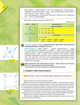 32
ромб ABCD — паралелограм, то AO = OC. Звідси BO — медіана рівно-
бедреного трикутника ABC, а отже — висота й бісектриса цього трикут-
ника. Тому AC  BD і ABD = CBD.
Так само доводимо, що діагональ BD ділить навпіл кут D, а діагональ
AC — кути A і C ромба ABCD.
Властивості ромба наведено в таблиці 10.
Таблиця 10
ABCD — ромб Властивість
паралелограма
1. AB = DC, AD = BC
2. A = C, B =D
3. AО = ОC, BО = ОD
особлива
4. AC  BD
5. ABD = CBD = ADB = CDB,
BAC = DAC = BCA = DCA
Задача (ознака ромба). Паралелограм, діагоналі якого взаємно
перпендикулярні, є ромбом. Доведіть.
Розв’язання. Нехай ABCD — даний паралелограм, у якому
AC  BD (мал. 96). Доведемо, що ABCD — ромб. Розглянемо AOB
і AOD. У них AO — спільна сторона, OB = OD за властивістю діагоналей
паралелограма, AOB = AOD = 90 за умовою. Отже, AOB = AOD
за двома сторонами й кутом між ними. Із рівності трикутників випливає:
AB = AD. Тоді AB = CD і AD = BC за властивістю протилежних сторін
паралелограма. Отже, всі сторони паралелограма рівні, тому, за озна-
ченням, він є ромбом.
Щоб установити, що даний паралелограм — ромб, доведіть, що в ньому:
або всі сторони рівні (означення ромба),
або діагоналі взаємно перпендикулярні (ознака ромба).
2. КВАДРАТ І ЙОГО ВЛАСТИВОСТІ
Прямокутник, у якого всі сторони рівні, називається квадратом.
На малюнку 97 ви бачите квадрат ABCD.
Можна дати різні означення квадрата: ромб, у якого всі кути прямі,
називається квадратом; прямокутник, у якого всі сторони рівні, назива-
ється квадратом; паралелограм, у якого всі сторони рівні й усі кути пря-
мі, називається квадратом. Отже, квадрат має всі властивості паралело-
грама, прямокутника та ромба. Перелічимо властивості квадрата.
1) Протилежні сторони і протилежні кути квадрата рівні. Діагоналі
квадрата в точці перетину діляться навпіл (властивості паралелограма).
2) Діагоналі квадрата рівні (властивість прямокутника).
3) Діагоналі квадрата взаємно перпендикулярні й ділять його кути
навпіл (властивості ромба).
A C
B
D
O
Мал. 96
Мал. 97
A
B
D
O
C
A
B
D
C
 
