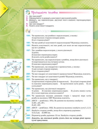 34
Пригадайте головне
1. Що таке ромб?
2. Сформулюйте та доведіть властивості діагоналей ромба.
3. Доведіть, що паралелограм, діагоналі якого взаємно перпендикулярні,
є ромбом.
4. Що таке квадрат?
5. Назвіть властивості квадрата.
Розв’яжіть задачі
194'. Чи правильно, що ромбом є паралелограм, у якому:
1) протилежні сторони попарно рівні;
2) усі сторони рівні?
195'. Чи має ромб усі властивості паралелограма? Відповідь поясніть.
196'. Назвіть властивості, які має ромб, але яких не має паралелограм,
що не є ромбом.
197'. Чи є ромбом паралелограм, у якого діагоналі:
1) рівні;
2) взаємно перпендикулярні;
3) ділять кути ромба навпіл?
198'. Чи правильно, що паралелограм є ромбом, якщо його діагоналі:
1) перетинаються під гострим кутом;
2) взаємно перпендикулярні?
199'. Чи правильно, що квадратом є прямокутник, у якому:
1) дві сусідні сторони нерівні;
2) усі сторони рівні?
200'. Чи має квадрат усі властивості прямокутника? Відповідь поясніть.
201'. Чи має квадрат усі властивості ромба? Відповідь поясніть.
202'. Чи правильно, що у квадраті:
1) протилежні сторони рівні й паралельні; 2) сусідні сторони рівні
та взаємно перпендикулярні; 3) протилежні кути рівні; 4) усі
кути рівні?
203'. Чи правильно, що діагоналі квадрата:
1) рівні; 2) взаємно перпендикулярні; 3) ділять навпіл кути;
4) у точці перетину діляться навпіл?
204°. Чи правильно вказано довжини сторін і градусні міри кутів
ромба на малюнку 100? Відповідь поясніть.
205°. ABCD — ромб (мал. 101). За даними на малюнку знайдіть:
1) BC, AD, DC;
2) AC, BD.
206°. ABCD — ромб (мал. 102). За даним на малюнку знайдіть кути 1, 2, 3.
207°. Знайдіть сторону ромба, якщо його периметр дорівнює:
1) 2,4 дм; 2) 280 мм.
208°. Периметр ромба дорівнює 12 см. Знайдіть сторону ромба.
209°. Доведіть, що діагоналі ромба ділять його на чотири рівні прямо-
кутні трикутники.
2
2
Мал. 100
Мал. 101
Мал. 102
6 см
6 см
5
с
м
5
с
м
60
55
55
60
80
A
B
D
C
25
1
3
2
 