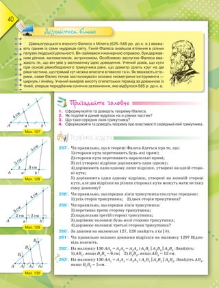 40
Давньогрецького вченого Фалеса з Мілета (625–548 рр. до н. е.) вважа-
ють одним із семи мудреців світу. Геній Фалеса знайшов втілення в різних
галузях людської діяльності. Він займався інженерною справою, був держав-
ним діячем, математиком, астрономом. Особливою заслугою Фалеса вва-
жають те, що він увів у математику ідею доведення. Учений довів, що кути
при основі рівнобедреного трикутника рівні, що діаметр ділить круг на дві
рівні частини, що прямий кут можна вписати в півколо та ін. Як вважають істо-
рики, саме Фалес почав застосовувати основні геометричні інструменти —
циркуль і лінійку. Учений виміряв висоту єгипетських пірамід за довжиною їх
тіней, уперше передбачив сонячне затемнення, яке відбулося 585 р. до н. е.
Дізнайтеся більше
Пригадайте головне
1. Сформулюйте та доведіть теорему Фалеса.
2. Як поділити даний відрізок на n рівних частин?
3. Що таке середня лінія трикутника?
4. Сформулюйте та доведіть теорему про властивості середньої лінії трикутника.
Розв’яжіть задачі
257'. Чи правильно, що в теоремі Фалеса йдеться про те, що:
1) сторони кута перетинають будь-які прямі;
2) сторони кута перетинають паралельні прямі;
3) усі утворені відрізки дорівнюють один одному;
4) дорівнюють один одному лише відрізки, утворені на одній сторо-
ні кута;
5) дорівнюють один одному відрізки, утворені на кожній стороні
кута, але два відрізки на різних сторонах кута можуть мати не таку
саму довжину?
258'. Чи правильно, що середня лінія трикутника сполучає середини:
1) усіх сторін трикутника; 2) двох сторін трикутника?
259'. Чи правильно, що середня лінія трикутника:
1) перетинає третю сторону трикутника;
2) паралельна третій стороні трикутника;
3) дорівнює половині будь-якої сторони трикутника;
4) дорівнює половині третьої сторони трикутника?
260'. За даними на малюнках 127, 128 знайдіть х (a || b).
261'. Чи правильно вказано довжини відрізків на малюнку 129? Відпо-
відь поясніть.
262°. На малюнку 130 АА1
= А1
А2
= А2
А3
і А1
В1
|| A2
B2
|| A3
B3
. Знайдіть:
1) АВ1
, якщо В2
В3
= 6 см; 2) В2
В3
, якщо АВ3
= 12 см.
263°. На малюнку 130 АА1
= А1
А2
= А2
А3
і А1
В1
|| A2
B2
|| A3
B3
. Знайдіть АВ3
,
якщо В1
В2
= 5 см.
2
Мал. 127
Мал. 128
Мал. 129
Мал. 130
 