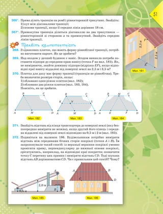 51
366*. Пряма ділить трапецію на ромб і рівносторонній трикутник. Знайдіть:
1) кут між діагоналями трапеції;
2) основи трапеції, якщо її середня лінія дорівнює 18 см.
367*. Прямокутна трапеція ділиться діагоналлю на два трикутники —
рівносторонній зі стороною а та прямокутний. Знайдіть середню
лінію трапеції.
Проявіть компетентність
368. З однакових плиток, що мають форму рівнобічної трапеції, потріб-
но виготовити паркет. Як це зробити?
369. Над входом у дачний будинок є навіс. Згодом виникла потреба по-
ставити підпори до середини краю навісу (точка F на мал. 181). Як,
не вимірюючи, знайти довжину підпори (відрізка EF), якщо відпо-
відні краї навісу віддалені від поверхні землі на 2,5 м і 3,5 м?
370. Плитка для даху має форму трапеції (трапеція не рівнобічна). Тре-
ба визначити розміри сторін, якщо:
1) обламано один ріжок плитки (мал. 182);
2) обламано два ріжки плитки (мал. 183, 184).
Поясніть, як це зробити.
Мал. 182 Мал. 183 Мал. 184
371. Знайдіть відстань від кінця транспортера до поверхні землі (яку без-
посередньо виміряти не можна), якщо другий його кінець і середи-
на віддалені від поверхні землі відповідно на 0,5 м і 2 м (мал. 185).
372. Подивіться на малюнок 186. Будівельникам потрібно виміряти
відстань між серединами бічних сторін покрівлі (точки А і В). Їм
запропонували такий спосіб: із верхньої вершини покрівлі умовно
провісити пряму, перпендикулярну до нижньої основи покрівлі,
орієнтуючись, наприклад, на відповідні краї покриття; позначити
точку С перетину цих прямих і виміряти відстань CD. Тоді шукана
відстань АВ дорівнюватиме CD. Чи є правильним цей спосіб? Чому?
Мал. 185 Мал. 186
Мал. 181
 