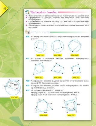 62
Пригадайте головне
1. Який чотирикутник називається вписаним у коло? Описаним навколо кола?
2. Сформулюйте та доведіть теорему про властивість кутів вписаного
чотирикутника.
3. Сформулюйте та доведіть теорему про властивість сторін описаного
чотирикутника.
4. Сформулюйте ознаку вписаного чотирикутника; ознаку описаного чоти-
рикутника.
Розв’яжіть задачі
426'. На якому з малюнків 239–241 зображено чотирикутник, вписаний
у коло?
Мал. 239 Мал. 240 Мал. 241
427'. На якому з малюнків 242–244 зображено чотирикутник,
описаний навколо кола?
Мал. 242 Мал. 243 Мал. 244
428'. Чи правильно вказано градусні міри кутів чотирикутника на ма-
люнку 245? Відповідь поясніть.
429'. Чи правильно вказано довжини сторін чотирикутника на малюн-
ку 246? Відповідь поясніть.
430'. За даними на малюнку 247 знайдіть:
1) суму сторін AD і BC описаного чотирикутника ABCD;
2) суму кутів M і P вписаного чотирикутника MNPK.
Мал. 246 Мал. 247
Мал. 245
 