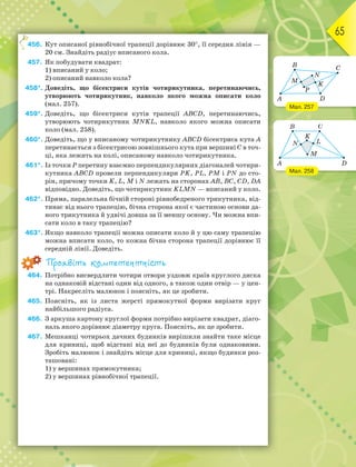65
456. Кут описаної рівнобічної трапеції дорівнює 30, її середня лінія —
20 см. Знайдіть радіус вписаного кола.
457. Як побудувати квадрат:
1) вписаний у коло;
2) описаний навколо кола?
458*. Доведіть, що бісектриси кутів чотирикутника, перетинаючись,
утворюють чотирикутник, навколо якого можна описати коло
(мал. 257).
459*. Доведіть, що бісектриси кутів трапеції ABCD, перетинаючись,
утворюють чотирикутник MNKL, навколо якого можна описати
коло (мал. 258).
460*. Доведіть, що у вписаному чотирикутнику ABCD бісектриса кута А
перетинається з бісектрисою зовнішнього кута при вершині С в точ-
ці, яка лежить на колі, описаному навколо чотирикутника.
461*. Із точки Р перетину взаємно перпендикулярних діагоналей чотири-
кутника ABCD провели перпендикуляри РK, PL, PM і PN до сто-
рін, причому точки K, L, M і N лежать на сторонах АВ, ВС, CD, DA
відповідно. Доведіть, що чотирикутник KLMN — вписаний у коло.
462*. Пряма, паралельна бічній стороні рівнобедреного трикутника, від-
тинає від нього трапецію, бічна сторона якої є частиною основи да-
ного трикутника й удвічі довша за її меншу основу. Чи можна впи-
сати коло в таку трапецію?
463*. Якщо навколо трапеції можна описати коло й у цю саму трапецію
можна вписати коло, то кожна бічна сторона трапеції дорівнює її
середній лінії. Доведіть.
Проявіть компетентність
464. Потрібно висвердлити чотири отвори уздовж країв круглого диска
на однаковій відстані один від одного, а також один отвір — у цен-
трі. Накресліть малюнок і поясніть, як це зробити.
465. Поясніть, як із листа жерсті прямокутної форми вирізати круг
найбільшого радіуса.
466. З аркуша картону круглої форми потрібно вирізати квадрат, діаго-
наль якого дорівнює діаметру круга. Поясніть, як це зробити.
467. Мешканці чотирьох дачних будинків вирішили знайти таке місце
для криниці, щоб відстані від неї до будинків були однаковими.
Зробіть малюнок і знайдіть місце для криниці, якщо будинки роз-
ташовані:
1) у вершинах прямокутника;
2) у вершинах рівнобічної трапеції.
4
Мал. 257
Мал. 258
 