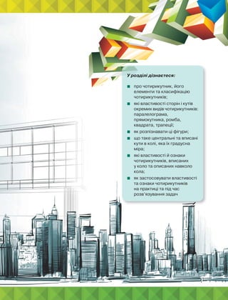У розділі дізнаєтеся:
 про чотирикутник, його
елементи та класифікацію
чотирикутників;
 які властивості сторін і кутів
окремих видів чотирикутників:
паралелограма,
прямокутника, ромба,
квадрата, трапеції;
 як розпізнавати ці фігури;
 що таке центральні та вписані
кути в колі, яка їх градусна
міра;
 які властивості й ознаки
чотирикутників, вписаних
у коло та описаних навколо
кола;
 як застосовувати властивості
та ознаки чотирикутників
на практиці та під час
розв’язування задач
 