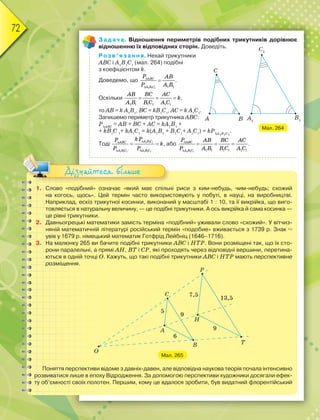 72
Задача. Відношення периметрів подібних трикутників дорівнює
відношенню їх відповідних сторін. Доведіть.
Розв’язання. Нехай трикутники
АВС і А1
В1
С1
(мал. 264) подібні
з коефіцієнтом k.
Доведемо, що
1 1 1 1 1



ABC
A B C
P AB
P A B
.
Оскільки
1 1 1 1 1 1
  
AB BC AC
k
A B B C A C
,
то AB = k A1
B1
, BC = kB1
C1
, АC = k A1
C1
.
Запишемо периметр трикутника АВС:
PABC
= AB + BC + AC = kA1
B1
+
+ kB1
C 1
+ kA1
C1
= k(A1
B1
+ B1
C1
+ A1
C1
) = kPA1B1C1
.
Тоді 1 1 1
1 1 1 1 1 1


 
 
A B C
ABC
A B C A B C
kP
P
k
P P
, або
1 1 1 1 1 1 1 1 1


  
ABC
A B C
P AB BC AC
P A B B C A C
.
1. Слово «подібний» означає «який має спільні риси з ким-небудь, чим-небудь; схожий
на когось, щось». Цей термін часто використовують у побуті, в науці, на виробництві.
Наприклад, ескіз трикутної косинки, виконаний у масштабі 1 : 10, та її викрійка, що виго-
товляється в натуральну величину, — це подібні трикутники. А ось викрійка й сама косинка —
це рівні трикутники.
2. Давньогрецькі математики замість терміна «подібний» уживали слово «схожий». У вітчиз-
няній математичній літературі російський термін «подобие» вживається з 1739 р. Знак 
увів у 1679 р. німецький математик Готфрід Лейбніц (1646–1716).
3. На малюнку 265 ви бачите подібні трикутники АВС і НТР. Вони розміщені так, що їх сто-
рони паралельні, а прямі АН, ВТ і СР, які проходять через відповідні вершини, перетина-
ються в одній точці О. Кажуть, що такі подібні трикутники АВС і НТР мають перспективне
розміщення.
Мал. 265
Поняття перспективи відоме з давніх-давен, але відповідна наукова теорія почала інтенсивно
розвиватися лише в епоху Відродження. За допомогою перспективи художники досягали ефек-
ту об’ємності своїх полотен. Першим, кому це вдалося зробити, був видатний флорентійський
Дізнайтеся більше
Мал. 264
 