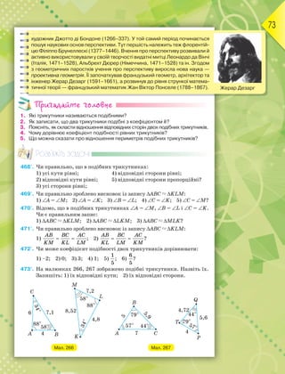 73
художник Джотто ді Бондоне (1266–337). У той самий період починається
пошук наукових основ перспективи. Тут першість належить теж флорентій-
цю Філіппо Брунеллескі (1377–1446). Вчення про перспективу розвивали й
активно використовували у своїй творчості видатні митці Леонардо да Вінчі
(Італія, 1471–1528), Альбрехт Дюрер (Німеччина, 1471–1528) та ін. Згодом
з геометричних паростків учення про перспективу виросла нова наука —
проективна геометрія. Її започаткував французький геометр, архітектор та
інженер Жерар Дезарг (1591–1661), а розвинув до рівня стрункої матема-
тичної теорії — французький математик Жан Віктор Понселе (1788–1867). Жерар Дезарг
Пригадайте головне
1. Які трикутники називаються подібними?
2. Як записати, що два трикутники подібні з коефіцієнтом k?
3. Поясніть, як скласти відношення відповідних сторін двох подібних трикутників.
4. Чому дорівнює коефіцієнт подібності рівних трикутників?
5. Що можна сказати про відношення периметрів подібних трикутників?
Розв’яжіть задачі
468'. Чи правильно, що в подібних трикутниках:
1) усі кути рівні; 4) відповідні сторони рівні;
2) відповідні кути рівні; 5) відповідні сторони пропорційні?
3) усі сторони рівні;
469'. Чи правильно зроблено висновок із запису АВС  KLM:
1) А = M; 2) А = K; 3) В = L; 4) С = K; 5) С = M?
470'. Відомо, що в подібних трикутниках А = M, В = L і С = K.
Чи є правильним запис:
1) АВС  KLM; 2) АВС  LKM; 3) АВС  MLK?
471'. Чи правильно зроблено висновок із запису АВС  KLM:
1)
AB BC AC
KM KL LM
  ; 2)
AB BC AC
KL LM KM
  ?
472'. Чи може коефіцієнт подібності двох трикутників дорівнювати:
1) –2; 2) 0; 3) 3; 4) 1; 5)
1
5
; 6)
6
5
?
473°. На малюнках 266, 267 зображено подібні трикутники. Назвіть їх.
Запишіть: 1) їх відповідні кути; 2) їх відповідні сторони.
Мал. 266 Мал. 267
 