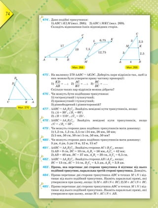 74
474°. Дано подібні трикутники:
1) АВС і KLM (мал. 268); 2) АВС і MKC (мал. 269).
Складіть відношення їхніх відповідних сторін.
Мал. 269
Мал. 268
475°. На малюнку 270 АВС  KDС. Доберіть пари відрізків так, щоб із
них можна було утворити праву частину пропорції:
1)
KD
AB
 ; 2)
AC
KC
 ; 3)
BC
DC
 .
Скільки таких пар відрізків можна дібрати?
476°. Чи можуть бути подібними трикутники:
1) гострокутний і тупокутний;
2) прямокутний і тупокутний;
3) рівнобедрений і рівносторонній?
477°. АВС  А1
В1
С1
. Знайдіть невідомі кути трикутників, якщо:
1) А = 30, В1
= 60;
2) В = 110, С1
= 25.
478°. АВС  А1
В1
С1
. Знайдіть невідомі кути трикутників, якщо
С = В1
= 50.
479°. Чи можуть сторони двох подібних трикутників мати довжину:
1) 1,2 см, 1,3 см, 2,5 см і 24 мм, 26 мм, 50 мм;
2) 5 мм, 50 см, 50 см і 5 см, 50 мм, 50 мм?
480°. Чи можуть сторони двох подібних трикутників мати довжину:
3 дм, 4 дм, 5 дм і 9 м, 12 м, 15 м?
481°. АВС  А1
В1
С1
. Знайдіть сторони АС і В1
С1
, якщо:
1) АВ = 8 см, ВС = 10 см, А1
В1
= 56 мм, А1
С1
= 42 мм;
2) АВ = 40 мм, ВС = 37 мм, А1
В1
= 20 см, А1
С1
= 6,5 см.
482°. АВС  А1
В1
С1
. Знайдіть сторони АВ і А1
С1
, якщо:
ВС = 13 см, АС = 14 см, В1
С1
= 4,5 дм, А1
В1
= 3,9 дм.
483°. Пряма, яка перетинає дві сторони трикутника й відтинає від нього
подібний трикутник, паралельна третій стороні трикутника. Доведіть.
484°. Пряма перетинає дві сторони трикутника АВС в точках М і N і від-
тинає від нього подібний трикутник. Назвіть паралельні прямі, які
утворилися при цьому, якщо: 1) М  АВ і N  ВС; 2) М  АС і N  ВС.
485°. Пряма перетинає дві сторони трикутника АВС в точках М і N і від-
тинає від нього подібний трикутник. Назвіть паралельні прямі, які
утворилися при цьому, якщо М  АС і N  АВ.
4
4
4
4
4
Мал. 270
 