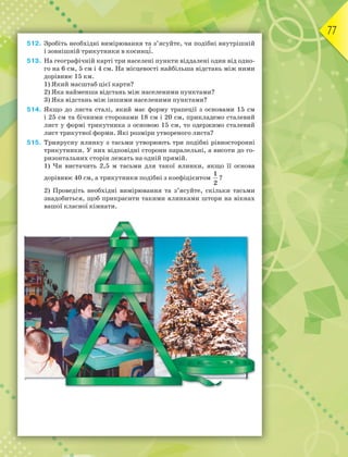 77
512. Зробіть необхідні вимірювання та з’ясуйте, чи подібні внутрішній
і зовнішній трикутники в косинц³.
513. На географічній карті три населені пункти віддалені один від одно-
го на 6 см, 5 см і 4 см. На місцевості найбільша відстань між ними
дорівнює 15 км.
1) Який масштаб цієї карти?
2) Яка найменша відстань між населеними пунктами?
3) Яка відстань між іншими населеними пунктами?
514. Якщо до листа сталі, який має форму трапеції з основами 15 см
і 25 см та бічними сторонами 18 см і 20 см, прикладемо сталевий
лист у формі трикутника з основою 15 см, то одержимо сталевий
лист трикутної форми. Які розміри утвореного листа?
515. Триярусну ялинку з тасьми утворюють три подібні рівносторонні
трикутники. У них відповідні сторони паралельні, а висоти до го-
ризонтальних сторін лежать на одній прямій.
1) Чи вистачить 2,5 м тасьми для такої ялинки, якщо її основа
дорівнює 40 см, а трикутники подібні з коефіцієнтом
1
2
?
2) Проведіть необхідні вимірювання та з’ясуйте, скільки тасьми
знадобиться, щоб прикрасити такими ялинками штори на вікнах
вашої класної кімнати.
 