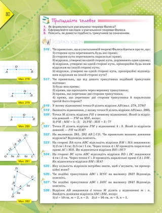 80
Пригадайте головне
1. Як формулюється узагальнена теорема Фалеса?
2. Сформулюйте наслідок з узагальненої теореми Фалеса.
3. Поясніть, як довести подібність трикутників за означенням.
Розв’яжіть задачі
516'. Чи правильно, що в узагальненій теоремі Фалеса йдеться про те, що:
1) сторони кута перетинають будь-які прямі;
2) сторони кута перетинають паралельні прямі;
3) відрізки, утворені на одній стороні кута, дорівнюють один одному;
4) відрізки, утворені на одній стороні кута, пропорційні будь-яким
відрізкам на іншій стороні кута;
5) відрізки, утворені на одній стороні кута, пропорційні відповід-
ним відрізкам на іншій стороні кута?
517'. Чи правильно, що від даного трикутника подібний трикутник
відтинає:
1) будь-яка пряма;
2) пряма, що проходить через вершину трикутника;
3) пряма, що перетинає дві сторони трикутника;
4) пряма, що перетинає дві сторони трикутника й паралельна
третій його стороні?
518°. У якому відношенні точка О ділить відрізок АВ (мал. 278, 279)?
519°. Запишіть відношення, у якому точка О ділить відрізок АВ (мал. 280).
520°. Точка М ділить відрізок РН у певному відношенні. Який із відріз-
ків довший — РМ чи МН, якщо:
1) РМ : МН = 5 : 2; 2) РМ : МН = 3 : 7?
521°. Точка Н ділить відрізок РМ у відношенні 4 : 3. Який із відрізків
довший — РН чи НМ?
522°. На малюнках 281, 282 АВ || СD. Чи правильно вказано довжини
відрізків? Відповідь поясніть.
523°. На стороні ВА кута АВС відкладіть відрізки ВМ і МА завдовжки:
1) 2 см і 3 см; 2) 5 см і 1 см. Через точки А і М проведіть паралельні
прямі АС і МН. Як відносяться відрізки ВН і НС?
524°. На стороні ВС кута АВС відкладіть відрізки ВD і DС завдовжки
4 см і 2 см. Через точки С і D проведіть паралельні прямі СА і DМ.
Як відносяться відрізки ВМ і МА?
525°. Яку кількість відрізків потрібно знати, щоб з’ясувати, чи пропор-
ційні вони?
526°. Чи подібні трикутники АВС і МNС на малюнку 283? Відповідь
поясніть.
527°. Чи подібні трикутники АВС і DНС на малюнку 284? Відповідь
поясніть.
528°. Відрізок АВ завдовжки d точка М ділить у відношенні m : n.
Знайдіть довжини відрізків АМ і ВМ, якщо:
1) d = 10 см, m = 2, n = 3; 2) d = 16 см, m = 3, n = 1.
5
5
5
5
5
5
5
5
5
5
5
5
5
5
5
5
5
5
5
Мал. 278
Мал. 279
Мал. 280
Мал. 281
Мал. 282
 