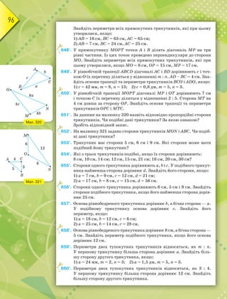 96
Знайдіть периметри всіх прямокутних трикутників, які при цьому
утворилися, якщо:
1) АВ = 16 см, ВС = 63 см, АС = 65 см;
2) АВ = 7 см, ВС = 24 см, АС = 25 см.
648°. У прямокутнику МОРТ точки А і В ділять діагональ МР на три
рівні частини. Із цих точок проведено перпендикуляри до сторони
МО. Знайдіть периметри всіх прямокутних трикутників, які при
цьому утворилися, якщо МО = 8 см, ОР = 15 см, МР = 17 см.
649°. У рівнобічній трапеції АВСD діагоналі АС і ВD дорівнюють с і точ-
кою О їх перетину діляться у відношенні m : n. АD – ВC = 4 см. Зна-
йдіть основи трапеції та периметри трикутників ВСО і АDО, якщо:
1) с = 42 мм, m = 8, n = 13; 2) с = 0,8 дм, m = 5, n = 3.
650°. У рівнобічній трапеції МОРТ діагоналі МР і ОТ дорівнюють 7 см
і точкою С їх перетину діляться у відношенні 2 : 5. Сторона МТ на
4 см довша за сторону ОР. Знайдіть основи трапеції та периметри
трикутників ОРС і МТС.
651°. За даними на малюнку 320 назвіть відповідно пропорційні сторони
трикутників. Чи подібні дані трикутники? За якою ознакою?
Зробіть відповідний запис.
652°. На малюнку 321 задано сторони трикутників MON i ABC. Чи подіб-
ні дані трикутники?
653°. Трикутник має сторони 5 см, 6 см і 9 см. Які сторони може мати
подібний йому трикутник?
654°. Які з трьох трикутників подібні, якщо їх сторони дорівнюють:
8 см, 10 см, 14 см; 12 см, 15 см, 21 см; 16 см, 20 см, 30 см?
655°. Сторони одного трикутника дорівнюють а, b і с. У подібного трикут-
ника найменша сторона дорівнює d. Знайдіть його сторони, якщо:
1) а = 7 см, b = 9 см, с = 12 см, d = 21 см;
2) а = 17 см, b = 8 см, с = 15 см, d = 56 см.
656°. Сторони одного трикутника дорівнюють 6 см, 5 см і 9 см. Знайдіть
сторони подібного трикутника, якщо його найменша сторона дорів-
нює 25 см.
657°. Основа рівнобедреного трикутника дорівнює b, а бічна сторона — а.
У подібному трикутнику основа дорівнює с. Знайдіть його
периметр, якщо:
1) а = 18 см, b = 12 см, с = 6 см;
2) а = 25 см, b = 14 см, с = 28 см.
658°. Основа рівнобедреного трикутника дорівнює 8 см, а бічна сторона —
5 см. Знайдіть периметр подібного трикутника, якщо його основа
дорівнює 12 см.
659°. Периметри двох тупокутних трикутників відносяться, як m : n.
У першому трикутнику більша сторона дорівнює а. Знайдіть біль-
шу сторону другого трикутника, якщо:
1) а = 24 мм, m = 2, n = 3; 2) а = 1,5 дм, m = 5, n = 3.
660°. Периметри двох тупокутних трикутників відносяться, як 3 : 4.
У першому трикутнику більша сторона дорівнює 12 см. Знайдіть
більшу сторону другого трикутника.
6
6
6
6
6
6
Мал. 320
Мал. 321
 