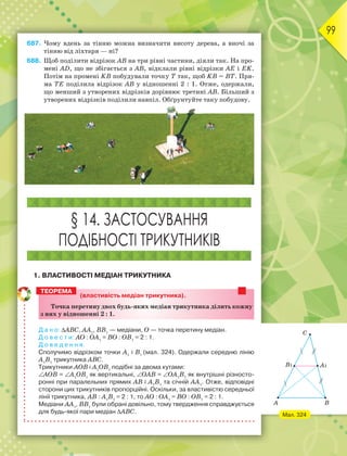 99
687. Чому вдень за тінню можна визначити висоту дерева, а вночі за
тінню від ліхтаря — ні?
688. Щоб поділити відрізок АВ на три рівні частини, діяли так. На про-
мені АD, що не збігається з АВ, відклали рівні відрізки АЕ і ЕK.
Потім на промені KВ побудували точку Т так, щоб KВ = ВТ. Пря-
ма ТЕ поділила відрізок АВ у відношенні 2 : 1. Отже, одержали,
що менший з утворених відрізків дорівнює третині АВ. Більший з
утворених відрізків поділили навпіл. Обґрунтуйте таку побудову.
§ 14. ЗАСТОСУВАННЯ
ПОДІБНОСТІ ТРИКУТНИКІВ
1. ВЛАСТИВОСТІ МЕДІАН ТРИКУТНИКА
(властивість медіан трикутника).
Точка перетину двох будь-яких медіан трикутника ділить кожну
з них у відношенні 2 : 1.
Д а н о: АВС, АА1
, ВВ1
— медіани, О — точка перетину медіан.
Д о в е с т и: AO : OA1
= BO : OB1
= 2 : 1.
Д о в е д е н н я.
Сполучимо відрізком точки A1
і B1
(мал. 324). Одержали середню лінію
A1
B1
трикутника АВС.
Трикутники AOB і A1
OB1
подібні за двома кутами:
AOB = A1
OB1
як вертикальні, OAB = OA1
B1
як внутрішні різносто-
ронні при паралельних прямих AB і A1
B1
та січній AA1
. Отже, відповідні
сторони цих трикутників пропорційні. Оскільки, за властивістю середньої
лінії трикутника, AB : A1
B1
= 2 : 1, то AO : OA1
= BO : OB1
= 2 : 1.
Медіани АА1
, ВВ1
були обрані довільно, тому твердження справджується
для будь-якої пари медіан АВС.
ТЕОРЕМА
Мал. 324
C
B1 A1
A B
 