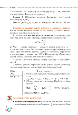 Вступ
10
Її позначають, як і відносну молекулярну масу, — Мr, обчислю-
ють аналогічно. Розглянемо приклад.
Вправа 2. Обчисліть відносну формульну масу калій
ортофосфату К3
РО4
.
Мr(К3
РО4
) = 3Ar(К) + Ar(Р) + 4Ar(O) = 3 ·39 + 31 + 4 ·16 = 212.
Обчислення масової частки елемента в складній речовині.
Ма­
сові частки хімічних елементів у складних речовинах обчис-
люють за хімічною формулою.
Як вам відомо, масова частка елемента — це відношення
маси елемента до маси сполуки, яке виражають формулою:
w(Е) = ,
де w(E) — масова частка; n — кількість атомів елемента; Ar —
відносна атомна маса; Мr — відносна молекулярна (формульна)
маса. Щоб обчислити масову частку у відсотках, отриманий
результат треба помножити на 100 %. Пригадати, як обчислюють
масову частку елемента, вам допоможе задача.
Задача. Обчисліть масову частку Карбону в карбон(ІV)
оксиді.
Спочатку робимо короткий запис умови задачі (ліворуч),
у якому вказуємо, що відомо й що потрібно обчислити.
Відомо:			 Розв’язання
СО2
w(С) — ?
ПІД­
СУ­
МО­
ВУ­
Є­
МО ПОвторене
•	 Відносна молекулярна маса — число, яке показує, у скіль-
	 ки разів маса певної молекули більша за маси атома Карбону.
nАr
Мr
1.	 Обчислюємо відносну молекулярну масу спо-
луки:
	 Мr(CO2
) = Ar(С) + 2Ar(О) = 12 + 2 · 16 = 44.
2.	 Обчислюємо масову частку Карбону за фор-
мулою:
	 w(Е) = . w(С) = · 100 % = 27,27 %.
Відповідь: w(С) = 27,27 %.
nАr
Мr
12
44
1
12
 