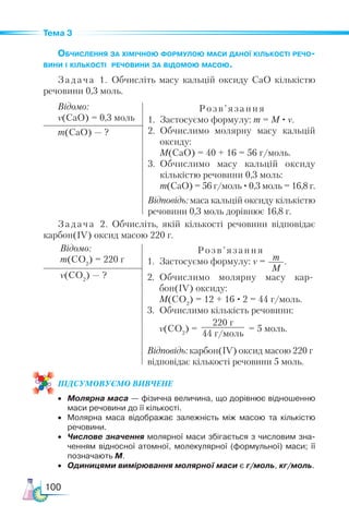 100
Тема 3
Обчислення за хімічною формулою маси даної кількості речо-
вини і кількості речовини за відомою масою.
Задача 1. Обчисліть масу кальцій оксиду CaO кількістю
речовини 0,3 моль.
Відомо:
ν(CaO) = 0,3 моль
Розв’ язання
1.	 Застосуємо формулу: m = M · ν.
2.	 Обчислимо молярну масу кальцій
оксиду:
	 M(CaO) = 40 + 16 = 56 г/моль.
3.	 Обчислимо масу кальцій оксиду
кількістю речовини 0,3 моль:
	 m(CaO) = 56 г/моль ·0,3 моль = 16,8 г.
Відповідь: маса кальцій оксиду кількістю
речовини 0,3 моль дорівнює 16,8 г.
m(CaO) — ?
Задача 2. Обчисліть, якій кількості речовини відповідає
карбон(IV) оксид масою 220 г.
Відомо:
m(CO2
) = 220 г
Розв’ язання
1.	 Застосуємо формулу: ν = m
M
.
2.	 Обчислимо молярну масу кар­
бон(IV) оксиду:
	 M(CO2
) = 12 + 16 · 2 = 44 г/моль.
3.	 Обчислимо кількість речовини:
	 ν(CO2
) =
220 г
44 г/моль
= 5 моль.
Відповідь: карбон(IV) оксид масою 220 г
відповідає кількості речовини 5 моль.
ν(CO2
) — ?
ПІД­
СУ­
МО­
ВУ­
Є­
МО ВИВЧЕНЕ
•	 Молярна маса — фізична величина, що дорівнює відношенню
маси речовини до її кількості.
•	 Молярна маса відображає залежність між масою та кількістю
речовини.
•	 Числове значення молярної маси збігається з числовим зна­
ченням відносної атомної, молекулярної (формульної) маси; її
позначають M.
•	 Одиницями вимірювання молярної маси є г/моль, кг/моль.
 
