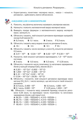 Кількість речовини. Розрахунки...
101
•	 Користуючись поняттями «молярна маса», «маса» і «кількість
речовини», здійснюють хімічні обчислення.
ЗАВ­
ДАН­НЯ ДЛЯ СамоКОН­ТРО­
ЛЮ
1.	 Поясніть, яку фізичну величину називають молярною масою.
2.	 Напишіть і поясніть математичний вираз молярної маси.
3.	 Виведіть похідні формули з математичного виразу молярної
маси, запишіть їх.
4.	 Обчисліть і вкажіть, якій кількості речовини відповідає купрум(II)
оксид CuO масою 8 г.
	 А	 0,2 моль	 Б	 0,1 моль	 В	 2 моль Г 0,3 моль
5.	 Обчисліть і вкажіть масу водню кількістю речовини 6 моль.
	 А	 10 г	 Б	 14 г	 В	 12 г Г 16 г
6.	 Обчисліть і вкажіть число молекул у кисні O2 кількістю речовини
0,5 моль.
	 А	 3,01 · 1023 	
Б	 12,04 · 1023
	 В	 6,02 · 1023
Г 0,301 · 1023
7.	 Позначте, якій кількості речовини відповідають 1,8 · 1023
моле­
кул води.
	 А	 3 моль	 Б	 0,5 моль	 В	 0,3 моль Г 0,35 моль
8.	 Обчисліть і позначте число позитивно та негативно заряджених
йонів у кальцій хлориді СаСl2
масою 22,2 г.
	 А	 0,301 • 1023
Са2+
і 0,602 • 1023
Cl–
	 Б	1,204 • 1023
Са2+
і 2,408 • 1023
Cl–
	 В	3, 01 • 1023
Са2+
і 6,02 • 1023
Cl–
	 Г	12,04 • 1023
Са2+
і 24,08 • 1023
Cl–
9.	 Обчисліть і позначте, якій кількості речовини відповідає маса
метану СН4
6,4 г, і число молекул, що міститься в такій кількості
речовини.
	 А	 0,4 моль, 2,408 •1023
		 Б 0,3 моль, 1,806 •1023
	 В	0,1 моль, 0,602 •1023
		 Г 0,25 моль,1,5051 •1023
10.	 Обчисліть і позначте масу алюміній броміду кількістю речо­
вини 0,25 моль та відповідно число позитивно та негативно
заряджених йонів у цій порції солі.
	 А 66,25 г 1,505 •1022(Al3+); 4,515•1022(Br–)
	 Б 66,75 г 1,505 •1023(Al3+); 4,515•1023(Br–)
	 В 66,15 г 1,503 •1023(Al3+); 4,525•1023(Br–)
	 Г   66,45 г 1,515 •1023(Al3+); 4,505•1023(Br–)
 