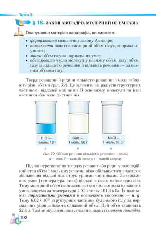 102
Тема 3
§ 18. ЗАКОН АВОГАДРО. МОЛЯРНИЙ ОБ’ЄМ ГАЗІВ
Опанувавши матеріал параграфа, ви зможете:
•	 формулювати визначення закону Авогадро;
•	 пояснювати поняття «молярний об’єм газу», «нормальні
умови»;
•	 знати об’єм газу за нормальних умов;
•	 обчислювати число молекул у певному об’ємі газу, об’єм
газу за кількістю речовини й кількість речовини — за пев-
ним об’ємом газу.
Тверді речовини й рідини кількістю речовини 1 моль займа-
ють різні об’єми (рис. 39). Це залежить від радіусів структурних
частинок і віддалей між ними. В основному молекули чи інші
частинки зближені до стикання.
Н2
О —
1 моль, 18 г
CaО —
1 моль, 56 г
NaCl —
1 моль, 58,5 г
а		 б	 в
Рис. 39. Об’єми речовин кількістю речовини 1 моль:
а — води; б — кальцій оксиду; в — натрій хлориду
Під час перетворення твердих речовин або рідин у газоподіб-
ний стан об’єм 1 моль цих речовин різко збільшується внаслідок
збільшення віддалі між структурними частинками. За однако-
вих умов (температура, тиск) віддалі в газах майже однакові.
Тому молярний об’єм газів залишається тим самим за однакових
умов, зокрема за температури 0 °С і тиску 101,3 кПа. Їх назива-
ють нормальними умовами й позначають скорочено  — н. у.
Тому 6,02 · 1023
структурних частинок будь-якого газу за нор-
мальних умов займають однаковий об’єм. Цей об’єм становить
22,4 л. Такі міркування послугували відкриттю закону Авогадро.
 