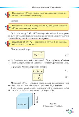 Кількість речовини. Розрахунки...
103
Звідси:
Оскільки числу 6,02 · 1023
молекул відповідає 1 моль речо-
вини, то об’єм, який займе така порція речовини, перебуваючи в
газоподібному стані, називають молярним.
Математичний вираз:
	 (1)
де Vm (читають «ве-ем») — молярний об’єм у л/моль, м3
/моль;
V — об’єм у літрах, кубічних метрах; ν — кількість речовини в моль.
З формули 1 можна отримати похідні:
;	 (2)
V
Vm
ν = 	 (3)
Молярний об’єм — фізична стала, яка за нормальних умов
однакова для всіх газів і чисельно дорівнює 22,4 л/моль.
Щоб уявити такий об’єм, виготовте куб з довжиною ребра
28,2 см. Об’єм куба становитиме 22,4 л (рис. 40).
В однакових об’ємах різних газів за однакових умов міс-
титься однакове число молекул.
Однаковим числам молекул газів відповідають однакові
об’єми за однакових умов.
Молярний об’єм Vm — відношення об’єму V до відповід-
ної кількості речовини ν.
V
ν
Vm =
Рис. 40.
Куб, що має об’єм 22,4 л
V = 22,4 л
28,2
см
V = Vm · ν
,
;
.
 